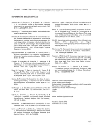 67
REFERENCIAS BIBLIOGRÁFICAS
Almeida, M. C. V.; Cezar-vaz, M. R. Rocha, L. P. & Cardoso,
L. S. Dock worker: profile of occupational diseases
diagnosed in an occupational health service. Acta Paul.
Enferm., 25(2):270-6, 2012.
Barrancos, J. Operatoria dental. 4a ed. Buenos Aires, Mé-
dica Panamericana, 2006.
Bendezú, N. Correlación entre nivel de conocimientos so-
bre posturas odontológicas ergonómicas, posturas de
trabajo y dolor postural según zonas de respuesta, du-
rante las prácticas clínicas del estudiante del 5to. Año
de la Facultad de Estomatología Roberto Beltrán Neira
de la UPCH en el 2004. Tesis para optar al título de
Cirujano Dentista. Lima, Universidad Peruana
Cayetano Heredia, 2006.
Bugarín-González, R.; Galelo-Feal, P.; García-García, A.
& Rivas-Lombardero, P. Los trastornos musculoesque-
léticos en los odontolestomatólogos. RCOE, 10(5-
6):561-6, 2005.
Chávez, R.; Preciado, M.; Colunga, C.; Mendoza, P. &
Aranda, C. Trastornos músculo-esqueléticos en
odontólogos de una institución pública de Guadalajara,
México. Cienc. Trab., 11(33):152-5, 2009.
Dong, H.; Loomer, P.; Barr, A.; Laroche, C.; Young, E. &
Rempel, D. The effect of tool handle shape on hand
muscle load and pinch force in a simulated dental
scaling task. Appl. Ergon., 38(2):525-31, 2007.
García, S.; Francisco, W.; Mussolino, S. & Díaz, K. Altera-
ciones posturales y su repercusión en el sistema
estomatognático. Acta Odontol. Venez., 46(4):517-22,
2008.
Gastañaga, M. C. Salud Ocupacional: Historia y retos del
futuro. Rev. Peru. Med. Exp. Salud Publica, 29(2):177-
8, 2012.
Gijbels, F.; Reinhilde, J.; Princen, K.; Nackaerts, O. &
Debruyne, F. Potential occupational health problems
for dentists in Flanders, Belgium. Clin. Oral Investig.,
10(1):8-16, 2006.
Hernández, L. R. Metodología de la investigación en cien-
cias de la salud. 2a ed. Bogotá, ECOE Ediciones, 2008.
Isper, A. J.; Antoniuk, A.; Saliba, C. A.; Saliba, O. & Coelho,
D. Prevalencia de sintomatología dolorosa recurrente
del ejercicio profesional en cirujanos dentistas. Acta
Odontol. Venez., 47(1):68-78, 2009.
León, N. & López, A. Lesiones músculo esqueléticas en el
personal odontológico. Acta Odontol. Venez., 44(3):413-
8, 2006.
Maco, M. Dolor musculoesquelético ocupacional en alum-
nos de postgrado de la Facultad de Odontología de la
Universidad Nacional Mayor de San Marcos. Tesis para
optar al título de Cirujano Dentista. Lima, Universidad
Nacional Mayor de San Marcos, 2009.
MINSA. Manual de salud ocupacional. Lima, Ministerio de
Salud, 2005. Disponible en: http://
www.digesa.minsa.gob.pe/publicaciones/descargas/
manual_deso.PDF
Mormontoy, W. Elaboración del protocolo de investigación
en ciencias de la salud, de la conducta y áreas a fines.
Lima, Boehringer Ingelheim, 1995.
Nusstein, J. M. & Beck, M. Comparison of preoperative pain
and medication use in emergency patients presenting
with irreversible pulpitis or teeth with necrotic pulps. Oral
Surg. Oral Med. Oral Pathol. Oral Radiol. Endod.,
96(2):207-14, 2003.
Pandis, N.; Pandis, B. D.; Pandis, V. & Eliades, T.
Occupational hazards in orthodontics: A review of risks
and associated pathology. Am. J. Orthod. Dentofacial.
Orthop., 132(3):280-92, 2007.
Dirección para Correspondencia:
Angel Steven Asmat Abanto
Docente de la Escuela de Estomatología y del Programa de
Maestría en Estomatología.
Universidad Privada Antenor Orrego
Trujillo
PERÚ
Email: aasmata1@upao.edu.pe
Recibido : 03-09-2013
Aceptado: 29-11-2013
TALLEDO, A. J. D. & ASMAT, A. A. S. Conocimiento sobre posturas ergonómicas en relación a la percepción de dolor postural durante la atención clínica en alumnos de
Odontología. Int. J. Odontostomat., 8(1):63-67, 2014.
 