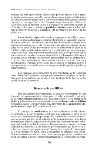 Polis, Revista de la Universidad Bolivariana, Volumen 8, Nº 24, 2009

motores del participacionismo democrático parecen ignorar que la repre-
sentación política no es una alternativa a la participación democrática, sino
una modalidad de su perfección, y sobre todo parecen desconocer que las
causas y razones que hacen hoy fracasar la representación política son
las mismas que impedirían una real participación democrática. Pero en
el fondo el discurso y prácticas participacionistas sirven sobre todo
para promover políticas y estrategias de cooptación por parte de los
gobiernos.

        En conclusión, el peor fracaso de la representación política consis-
tió en su incapacidad para representar políticamente las demandas y reivin-
dicaciones sociales, que durante los años 80 e incluso 90 protagonizaron
los movimientos sociales. Este fracaso se agravó aún más, cuando ya en el
curso de los años 90 los movimientos sociales abandonan el ciclo de su
conflictividad específica de demandas y reivindicación por una mayor par-
ticipación social, para entrar en un nuevo ciclo político de protestas contra
la exclusión, el empobrecimiento, las políticas y gobiernos neoliberales, y
en contra de las mismas instituciones democráticas que los instrumenta-
lizaron. Esta mutación de los movimientos sociales en fuerzas y
movilizaciones políticas protestarías radicalizaron la deslegitimación e
impugnaciones de todo el sistema de la representación política: partidos y
parlamentarios.
       Los sucesivos derrocamientos de tres Presidentes de la República
entre 1996 y 2005 fueron la mejor prueba no sólo del deterioro de las ins-
tituciones democráticas en Ecuador sino también de la fuerza de las
movilizaciones protestarías.


                                   Democracia caudillista
       Dos constataciones preliminares: las actuales democracias en todo
el mundo, no sólo en América Latina, parecen haber sustituido el principio
de la representación política de los ciudadanos por el de la conducción
política gobernantes; en este sentido la moderna democracia caudillista
responde a causas y características muy diferentes de los caudillismos re-
publicanos del siglo XIX en América Latina.

       El concepto de caudillo tiene en América latina un sentido históri-
co, aplicado a las personalidades políticas que surgieron a partir de las
luchas por la independencia; pero significa también una tendencia implíci-
ta al desarrollo político en el subcontinente latinoamericano. Esta figura
originaria del caudillo político se institucionaliza y reproduce con el mode-
lo presidencialista de las democracias latinoamericanas, lo que constituye
la matriz más inmediata de la excesiva personalización del poder del Eje-
cutivo y el excesivo protagonismo del Presidente en todo el sistema polí-
tico. Sin embargo, el caudillismo democrático se diferencia de los tra-
dicionales o conservadores, entre otras razones, porque el mandato po-
pular se expresa (institucional) democráticamente, y porque incluso tien-

                                                     156
 