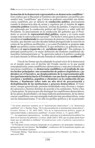 Polis, Revista de la Universidad Bolivariana, Volumen 8, Nº 24, 2009

formación de la democracia representativa en democracia caudillista13.
Esto explica que ni Bucaram ni Gutiérrez dos presidentes con perfiles per-
sonales más “caudillistas” que Correa no pudieran consolidar una demo-
cracia caudillista, por un defecto de conducción política; precisamente
cuando la democracia deja de actuar y regularse por el sistema de repre-
sentación política (sistema electoral, sistema de partidos, Congreso) para
ser gobernada por la conducción política del Ejecutivo y sobre todo del
Presidente. Es precisamente en la conducción del gobierno que el Presi-
dente se enviste de representatividad política, asume y en cierto modo
usurpa toda la representación nacional14. De hecho Correa gana la elección
presidencial conduciendo los movimientos de protesta y las movilizaciones
sociales, que durante casi dos décadas habían protagonizado la reacción en
contra de las políticas neoliberales, y ya como Presidente se propone con-
ducir una política contra-neoliberal, lo que atribuiría a su gobierno un ca-
lificativo de nueva izquierda o de socialismo siglo xxi15. Sin embargo, la
principal justificación y la mejor definición del moderno caudillismo de-
mocrático latinoamericano es “la oposición radical a la política conducida
en el país durante la última década llamada de ordenamiento neoliberal”16.

        Una de las formas que ha adoptado la actual crisis de la democracia
en el mundo junto con el decline del Estado–nación es lo que puede
conceptualizarse como caudillismos democráticos o más precisamente de-
mocracias caudillistas. La democracia caudillista es el resultado de cua-
tro hechos principales: una acumulación de poderes (legislativos y ju-
diciales) en el Ejecutivo, un desplazamiento de la representación polí-
tica (parlamentaria) hacia el Presidente con una fuerte personalización
(escénica y mediática, populista o clientelar) en la conducción del go-
bierno, y finalmente sobre todo un alto nivel de precarización y
deslegitimación de las instituciones y procesos democráticos. El fenó-
meno, aunque generalizado, presenta modalidades muy diversas y respon-
de a procesos y factores distintos de acuerdo a los continentes, Norte o Sur,
y hasta países. Se precisa por ello distinguir los caudillismos democráticos,
de los países desarrollados y de larga tradición parlamentaria, de las demo-
cracias caudillistas con una arraigada tradición más presidencialista, como
son las latinoamericanas. Y no sólo los perfiles políticos y de su personali-

13
   En textos anteriores tratamos ya el “autoritarismo democrático” y la “democracia
caudillista” (cf. J. Sánchez Parga, “De la desconsolidación al autoritarismo democráticos”,
Ecuador Debate, n. 58, abril 2003; “Fin de la representación política, pugna de
representatividades y democracia caudillista”, Ecuador Debate, n. 71, agosto 2007).
14
   “…los organismos representativos…no deben participar en la administración pública”(es
decir en el ejercicio de gobierno). Lo único, añade John S. Mill, que un grupo puede hacer
mejor que un individuo es deliberar” (Consideraciones sobre el gobierno representativo,
cap. I, pg. 110).
15
   El Presidente Correa comienza integrando en su gobierno a los principales intérpretes y
protagonistas del movimiento “los forajidos”, conductores del levantamiento popular que
derrocó al Presidente Gutiérrez.
16
   Fernando Molina, “Sept thèses sur le gouvernement d’Evo Morales”, Le Débat, n. 149,
mars-avril 2008.

                                                     158
 