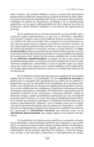 José Sánchez Parga

dad o carisma, sino también debido a causas y razones muy particulares
propias de los caudillismos democráticos actuales en América Latina. Mien-
tras que las democracias caudillistas del Norte, en los países desarrollados,
responden al modelo de dominación neoliberal y de su globalización
geopolítica, en los países subdesarrollados del Sur expresan más bien la
resistencia a dicho dominio neoliberal y a las fuerzas del capitalismo de
mercado.
        Sin la mediación de un sistema de partidos no hay posible repre-
sentación política parlamentaria, ya que ésta se limitaría a reproducir
en el mismo Congreso toda la diversidad de fuerzas sociales e intereses
en conflicto de toda la sociedad. Por consiguiente sin participación so-
cial, que de alguna manera organice las fuerzas e intereses sociales, no
hay representación parlamentaria posible, la cual requiere que a su vez
un sistema de partidos la estructure, oriente y la haga efectiva. Un siste-
ma de partidos refleja necesariamente una determinada estructura social y
la facciona-lización del sistema de partidos es en gran medida una función
de la estructura social. Dentro de esta misma contradicción, si cabe hablar
de un síndrome constitucionalista, es porque de una u otra manera el
caudillismo democrático se instituye en cuanto fundador de un nuevo orde-
namiento republicano o democrático; lo que en muchos casos se expresa
como una vuelta a los orígenes de la misma república y del Estado nacio-
nal, donde supuestamente residen los valores y el modelo más auténtico de
la democracia.

        En el moderno contexto de la democracia caudillista el clientelismo
adopta nuevas formas y racionalidades. En una sociedad de mercado la
democracia se encuentra más penetrada por las ofertas de los políticos y
gobernantes que por las demandas de los ciudadanos: por una lógica mer-
cantil y una compulsión al consumo las ofertas políticas tienden a conver-
tirse en necesidades para los ciudadanos y finalmente terminan por investir
sus propias expectativas y demandas. El clientelismo o penetración del in-
tercambio comercial en las actuaciones y relaciones políticas, siendo un
fenómeno antiguo, adopta características particulares en una sociedad de
mercado como la actual, y no es por ello ajeno al caudillismo democrático,
en la medida que propicia y promueve el síndrome clientelar tanto por su
excesiva personalización “patronal” con el caudillo como por la sustitu-
ción de la representación política por las relaciones clientelares, y su difu-
sión por los organismos estatales de la democracia caudillista; la cual tien-
de a prolongar el clientelismo electoral, que procura votos, en un
clientelismo gubernamental, que asegure apoyos a las políticas del Eje-
cutivo.

        El clientelismo en la democracia caudillista se encuentra estrecha-
mente articulado a otros fenómenos políticos muy singulares y que contri-
buyen a caracterizar dicho modelo estatal y gubernamental: la ideología y
prácticas participacionistas están muy ligadas, por un lado a las políticas
redistributivas de los actuales gobiernos con amplios y efectivos progra-
mas sociales, y por otro lado a dispositivos y procedimientos de coopta-

                                    159
 
