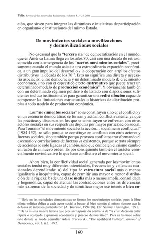 Polis, Revista de la Universidad Bolivariana, Volumen 8, Nº 24, 2009

ción, que sirven para integrar las dinámicas e iniciativas de participación
en organismos e instituciones del mismo Estado.


                 De movimientos sociales a movilizaciones
                      y desmovilizaciones sociales
        No es casual que la “tercera ola” de democratización en el mundo,
que en América Latina llega en los años 80, casi con una década de retraso,
coincida con la emergencia de los “nuevos movimientos sociales”, preci-
samente cuando el mundo asiste a una extraordinaria expansión económi-
ca, a un gran impulso del desarrollo y la cooperación con amplios efectos
distributivos: la década de los 7017. Esto no significa una directa y necesa-
ria asociación entre democracia y un determinado modelo de crecimiento
económico, sino con el específico efecto distributivo que puede tener un
determinado modelo de producción económica18. Y obviamente también
con un determinado régimen político o de Estado con disposiciones sufi-
cientes incluso institucionales para garantizar una redistribución capaz de
compensar las limitaciones estructurales o históricas de distribución pro-
pias a todo modelo de producción económica.

       Los “movimientos sociales” no se constituyen sino en el conflicto y
en un escenario democrático; se forman y actúan conflictivamente, ya que
las prácticas y discursos en los que se constituyen se enfrentan con otros
actores sociales en sus respectivas disputas por mayor participación social.
Para Touraine “el movimiento social es la acción… socialmente conflictual”
(1984:152), no sólo porque se constituye en conflicto con otros actores y
fuerzas sociales, sino también porque provoca conflictos transformando el
escenario y correlaciones de fuerzas ya existentes, porque se trata siempre
de acciones no sólo ligadas al cambio, sino que combaten el mismo cambio
en razón de un nuevo orden. Es por consiguiente también el carácter esen-
cialmente reivindicativo lo que hace conflictivo el movimiento social.

        Ahora bien, la conflictividad social generada por los movimientos
sociales tendrá muy diferentes intensidades, frecuencias y violencias oca-
sionales dependiendo: a) del tipo de estructura social más o menos
igualitaria o inequitativa, capaz de permitir una mayor o menor distribu-
ción de la riqueza; b) de una clase media más o menos amplia, consolidada
y hegemónica, capaz de atenuar las contradicciones entre las diferencias
más extremas de la sociedad y de identificar mejor ese interés o bien co-

17
   “Sólo en las sociedades democráticas se forman los movimientos sociales, pues la libre
oferta política obliga a cada actor social a buscar el bien común al mismo tiempo que la
defensa de intereses particulares” (A. Touraine, 1994:88). Cfr. Samuel Huntington, 1991.
18
   De la misma manera habría que precisar la posición contraria de “la cruel decisión entre
rápida o sostenida expansión económica y proceso democrático”. Para un balance sobre
este debate se puede consultar Adam Przeworski, “The neoliberal Fallacy”, Journal of
Democracy, vol. 3, n.3, 1992.

                                                     160
 