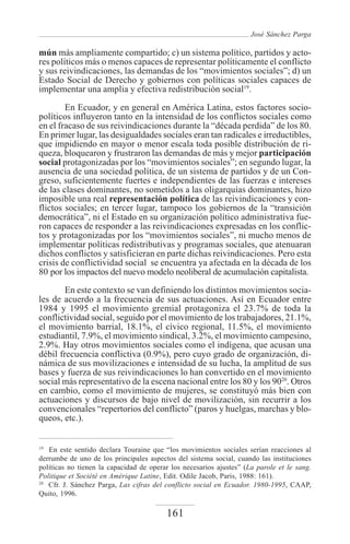 José Sánchez Parga

mún más ampliamente compartido; c) un sistema político, partidos y acto-
res políticos más o menos capaces de representar políticamente el conflicto
y sus reivindicaciones, las demandas de los “movimientos sociales”; d) un
Estado Social de Derecho y gobiernos con políticas sociales capaces de
implementar una amplia y efectiva redistribución social19.

        En Ecuador, y en general en América Latina, estos factores socio-
políticos influyeron tanto en la intensidad de los conflictos sociales como
en el fracaso de sus reivindicaciones durante la “década perdida” de los 80.
En primer lugar, las desigualdades sociales eran tan radicales e irreductibles,
que impidiendo en mayor o menor escala toda posible distribución de ri-
queza, bloquearon y frustraron las demandas de más y mejor participación
social protagonizadas por los “movimientos sociales”; en segundo lugar, la
ausencia de una sociedad política, de un sistema de partidos y de un Con-
greso, suficientemente fuertes e independientes de las fuerzas e intereses
de las clases dominantes, no sometidos a las oligarquías dominantes, hizo
imposible una real representación política de las reivindicaciones y con-
flictos sociales; en tercer lugar, tampoco los gobiernos de la “transición
democrática”, ni el Estado en su organización político administrativa fue-
ron capaces de responder a las reivindicaciones expresadas en los conflic-
tos y protagonizadas por los “movimientos sociales”, ni mucho menos de
implementar políticas redistributivas y programas sociales, que atenuaran
dichos conflictos y satisficieran en parte dichas reivindicaciones. Pero esta
crisis de conflictividad social se encuentra ya afectada en la década de los
80 por los impactos del nuevo modelo neoliberal de acumulación capitalista.
        En este contexto se van definiendo los distintos movimientos socia-
les de acuerdo a la frecuencia de sus actuaciones. Así en Ecuador entre
1984 y 1995 el movimiento gremial protagoniza el 23.7% de toda la
conflictividad social, seguido por el movimiento de los trabajadores, 21.1%,
el movimiento barrial, 18.1%, el cívico regional, 11.5%, el movimiento
estudiantil, 7.9%, el movimiento sindical, 3.2%, el movimiento campesino,
2.9%. Hay otros movimientos sociales como el indígena, que acusan una
débil frecuencia conflictiva (0.9%), pero cuyo grado de organización, di-
námica de sus movilizaciones e intensidad de su lucha, la amplitud de sus
bases y fuerza de sus reivindicaciones lo han convertido en el movimiento
social más representativo de la escena nacional entre los 80 y los 9020. Otros
en cambio, como el movimiento de mujeres, se constituyó más bien con
actuaciones y discursos de bajo nivel de movilización, sin recurrir a los
convencionales “repertorios del conflicto” (paros y huelgas, marchas y blo-
queos, etc.).


19
   En este sentido declara Touraine que “los movimientos sociales serían reacciones al
derrumbe de uno de los principales aspectos del sistema social, cuando las instituciones
políticas no tienen la capacidad de operar los necesarios ajustes” (La parole et le sang.
Politique et Société en Amérique Latine, Edit. Odile Jacob, Paris, 1988: 161).
20
   Cfr. J. Sánchez Parga, Las cifras del conflicto social en Ecuador. 1980-1995, CAAP,
Quito, 1996.

                                         161
 