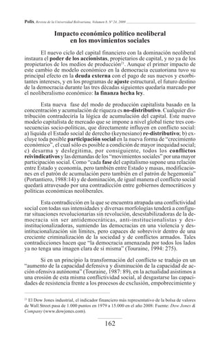 Polis, Revista de la Universidad Bolivariana, Volumen 8, Nº 24, 2009

                    Impacto económico político neoliberal
                        en los movimientos sociales
        El nuevo ciclo del capital financiero con la dominación neoliberal
instaura el poder de los accionistas, propietarios de capital, y no ya de los
propietarios de los medios de producción21. Aunque el primer impacto de
este cambio de modelo económico en la democracia ecuatoriana tuvo su
principal efecto en la deuda externa con el pago de sus nuevos y exorbi-
tantes intereses, y en los programas de ajuste estructural, el futuro destino
de la democracia durante las tres décadas siguientes quedaría marcado por
el neoliberalismo económico: la finanza hecha ley.

        Esta nueva fase del modo de producción capitalista basado en la
concentración y acumulación de riqueza es no-distributivo. Cualquier dis-
tribución contradeciría la lógica de acumulación del capital. Este nuevo
modelo capitalista de mercado que se impone a nivel global tiene tres con-
secuencias socio-políticas, que directamente influyen en conflicto social:
a) liquida el Estado social de derecho (keynesiano) re-distributivo; b) ex-
cluye toda posible participación social en la nueva forma de “crecimiento
económico”, el cual sólo es posible a condición de mayor inequidad social;
c) desarma y deslegitima, por consiguiente, todos los conflictos
reivindicativos y las demandas de los “movimientos sociales” por una mayor
participación social. Como “cada fase del capitalismo supone una relación
entre Estado y economía, pero también entre Estado y masas, modificacio-
nes en el patrón de acumulación pero también en el patrón de hegemonía”
(Portantiero, 1988:14) y de dominación, de igual manera el conflicto social
quedará atravesado por una contradicción entre gobiernos democráticos y
políticas económicas neoliberales.

        Esta contradicción en la que se encuentra atrapada una conflictividad
social con todas sus intensidades y diversas morfologías tenderá a configu-
rar situaciones revolucionarias sin revolución, desestabilizadoras de la de-
mocracia sin ser antidemocráticas, anti-institucionalistas y des-
institucionalizadoras, sumiendo las democracias en una violencia y des-
intitucionalización sin límites, pero capaces de sobrevivir dentro de una
creciente criminalización de la sociedad y de conflictos armados. Tales
contradicciones hacen que “la democracia amenazada por todos los lados
ya no tenga una imagen clara de sí misma” (Touraine, 1994: 275).

       Si en un principio la transformación del conflicto se tradujo en un
“aumento de la capacidad defensiva y disminución de la capacidad de ac-
ción ofensiva autónoma” (Touraine, 1987: 89), en la actualidad asistimos a
una erosión de esta misma conflictividad social, al desgastarse las capaci-
dades de resistencia frente a los procesos de exclusión, empobrecimiento y

21
  El Dow Jones industrial, el indicador financiero más representativo de la bolsa de valores
de Wall Street pasa de 1.000 puntos en 1979 a 15.000 en el año 2008: Fuente: Dow Jones &
Company (www.dowjones.com).

                                                     162
 