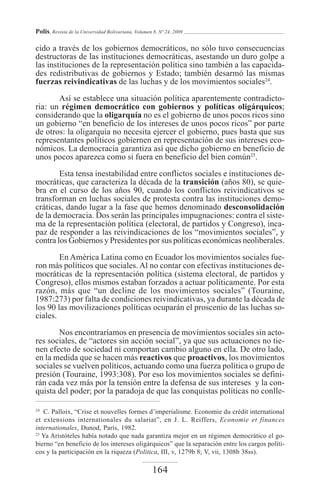 Polis, Revista de la Universidad Bolivariana, Volumen 8, Nº 24, 2009

cido a través de los gobiernos democráticos, no sólo tuvo consecuencias
destructoras de las instituciones democráticas, asestando un duro golpe a
las instituciones de la representación política sino también a las capacida-
des redistributivas de gobiernos y Estado; también desarmó las mismas
fuerzas reivindicativas de las luchas y de los movimientos sociales24.

       Así se establece una situación política aparentemente contradicto-
ria: un régimen democrático con gobiernos y políticas oligárquicos;
considerando que la oligarquía no es el gobierno de unos pocos ricos sino
un gobierno “en beneficio de los intereses de unos pocos ricos” por parte
de otros: la oligarquía no necesita ejercer el gobierno, pues basta que sus
representantes políticos gobiernen en representación de sus intereses eco-
nómicos. La democracia garantiza así que dicho gobierno en beneficio de
unos pocos aparezca como si fuera en beneficio del bien común25.

        Esta tensa inestabilidad entre conflictos sociales e instituciones de-
mocráticas, que caracteriza la década de la transición (años 80), se quie-
bra en el curso de los años 90, cuando los conflictos reivindicativos se
transforman en luchas sociales de protesta contra las instituciones demo-
cráticas, dando lugar a la fase que hemos denominado desconsolidación
de la democracia. Dos serán las principales impugnaciones: contra el siste-
ma de la representación política (electoral, de partidos y Congreso), inca-
paz de responder a las reivindicaciones de los “movimientos sociales”, y
contra los Gobiernos y Presidentes por sus políticas económicas neoliberales.

        En América Latina como en Ecuador los movimientos sociales fue-
ron más políticos que sociales. Al no contar con efectivas instituciones de-
mocráticas de la representación política (sistema electoral, de partidos y
Congreso), ellos mismos estaban forzados a actuar políticamente. Por esta
razón, más que “un decline de los movimientos sociales” (Touraine,
1987:273) por falta de condiciones reivindicativas, ya durante la década de
los 90 las movilizaciones políticas ocuparán el proscenio de las luchas so-
ciales.

       Nos encontraríamos en presencia de movimientos sociales sin acto-
res sociales, de “actores sin acción social”, ya que sus actuaciones no tie-
nen efecto de sociedad ni comportan cambio alguno en ella. De otro lado,
en la medida que se hacen más reactivos que proactivos, los movimientos
sociales se vuelven políticos, actuando como una fuerza política o grupo de
presión (Touraine, 1993:308). Por eso los movimientos sociales se defini-
rán cada vez más por la tensión entre la defensa de sus intereses y la con-
quista del poder; por la paradoja de que las conquistas políticas no conlle-

24
   C. Palloix, “Crise et nouvelles formes d’imperialisme. Economie du crédit international
et extensions internationales du salariat”, en J. L. Reiffers, Economie et finances
internationales, Dunod, París, 1982.
25
   Ya Aristóteles había notado que nada garantiza mejor en un régimen democrático el go-
bierno “en beneficio de los intereses oligárquicos” que la separación entre los cargos políti-
cos y la participación en la riqueza (Politica, III, v, 1279b 8; V, vii, 1308b 38ss).

                                                     164
 