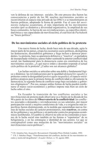 José Sánchez Parga

ven la defensa de sus intereses sociales. De este proceso dos fueron las
consecuencias a partir de los 90: muchos movimientos sociales se
reconvirtieron al espacio más privado de las ONG’s o se transformaron en
fuerzas políticas, adoptando la forma de partido. Fue el caso del movi-
miento indígena ecuatoriano, el más importante de los movimientos
sociales (por su dinámica y diversidad organizativa, la amplitud de sus
bases comunales, la fuerza de sus reivindicaciones, su específica identi-
dad étnica y sus capacidades de movilización), el cual hizo de Pachakutik
su “brazo político”.


 De los movimientos sociales al ciclo político de la protesta
        Una nueva forma de lucha, desde hace más de una década, agita la
mayor parte de los países, crispa los escenarios socio-políticos, deslegitima
las democracias, desestabiliza gobiernos y llega incluso a derrocar presi-
dentes. La protesta, bajo su apariencia defensiva y “reactiva”, es portadora
de insospechada violencia y parece haber sustituido la anterior conflictividad
social, tan fundamental para la democracia como era constitutiva de los
movimientos sociales. ¿A qué nuevo orden y desorden responde el actual
ciclo político de la protesta? ¿Cuáles son sus alcances globales?

       Las luchas sociales se articulan sobre una doble y fundamental lógi-
ca y dinámica: las reivindicaciones por la igualdad (demand for equalty) y
protestas contra la desigualdad (protest again inequality); el espacio socio-
político propicio para la primera forma de conflictividad es obviamente la
democracia; la segunda forma de conflicto surge bajo sociedades y gobier-
nos oligárquicos26. Por eso, aunque ambas formas de lucha pueden combi-
narse el marco socio-económico y político impone más bien un ciclo de
lucha sobre el otro.

        En Ecuador la transición de los conflictos sociales a las
movilizaciones de protesta pudo observarse ya a finales de la década de los
90 a partir de los datos del Observatorio de la conflictividad: los conflic-
tos asociados a demandas y reivindicaciones ya sea salariales, por mayor
participación social y mejores condiciones de vida, o a exigencias más es-
pecíficas fueron disminuyendo, en la medida que aumentaban nuevas for-
mas de luchas sociales de carácter protestatarios, más reactivas, en contra
de los gobiernos y sus políticas y en particular contra los programas econó-
micos neoliberales. El cambio se observó no sólo en los contenidos o razo-
nes de la lucha social sino también en las formas o “repertorios” de su
beligerancia, y en las estrategias e identidad de sus actores. Lo que se
conceptualizó como una mutación de los “movimientos sociales” en
movilizaciones socio-políticas27.

26
  Cfr. Amartya Sen, Inequality Reexamined, Clarendon Press Oxford, London, 1992.
27
   Cfr. J. Sánchez Parga, “Transformaciones del conflicto, decline de los movimientos so-
ciales y teoría del desgobierno”, Ecuador Debate, n. 53, agosto 2001.

                                         165
 