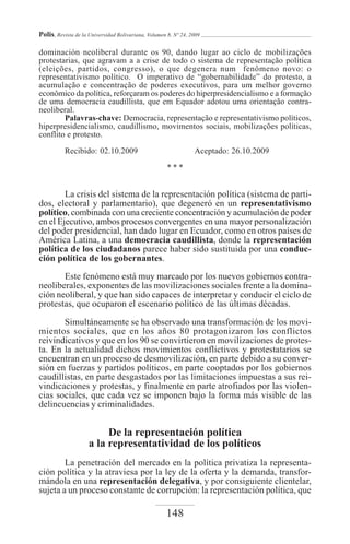 Polis, Revista de la Universidad Bolivariana, Volumen 8, Nº 24, 2009

dominación neoliberal durante os 90, dando lugar ao ciclo de mobilizações
protestarias, que agravam a a crise de todo o sistema de representação política
(eleições, partidos, congresso), o que degenera num fenômeno novo: o
representativismo político. O imperativo de “gobernabilidade” do protesto, a
acumulação e concentração de poderes executivos, para um melhor governo
econômico da política, reforçaram os poderes do hiperpresidencialismo e a formação
de uma democracia caudillista, que em Equador adotou uma orientação contra-
neoliberal.
        Palavras-chave: Democracia, representação e representativismo políticos,
hiperpresidencialismo, caudillismo, movimentos sociais, mobilizações políticas,
conflito e protesto.

          Recibido: 02.10.2009                                   Aceptado: 26.10.2009

                                                      ***


        La crisis del sistema de la representación política (sistema de parti-
dos, electoral y parlamentario), que degeneró en un representativismo
político, combinada con una creciente concentración y acumulación de poder
en el Ejecutivo, ambos procesos convergentes en una mayor personalización
del poder presidencial, han dado lugar en Ecuador, como en otros países de
América Latina, a una democracia caudillista, donde la representación
política de los ciudadanos parece haber sido sustituida por una conduc-
ción política de los gobernantes.
       Este fenómeno está muy marcado por los nuevos gobiernos contra-
neoliberales, exponentes de las movilizaciones sociales frente a la domina-
ción neoliberal, y que han sido capaces de interpretar y conducir el ciclo de
protestas, que ocuparon el escenario político de las últimas décadas.

       Simultáneamente se ha observado una transformación de los movi-
mientos sociales, que en los años 80 protagonizaron los conflictos
reivindicativos y que en los 90 se convirtieron en movilizaciones de protes-
ta. En la actualidad dichos movimientos conflictivos y protestatarios se
encuentran en un proceso de desmovilización, en parte debido a su conver-
sión en fuerzas y partidos políticos, en parte cooptados por los gobiernos
caudillistas, en parte desgastados por las limitaciones impuestas a sus rei-
vindicaciones y protestas, y finalmente en parte atrofiados por las violen-
cias sociales, que cada vez se imponen bajo la forma más visible de las
delincuencias y criminalidades.


                          De la representación política
                     a la representatividad de los políticos
        La penetración del mercado en la política privatiza la representa-
ción política y la atraviesa por la ley de la oferta y la demanda, transfor-
mándola en una representación delegativa, y por consiguiente clientelar,
sujeta a un proceso constante de corrupción: la representación política, que

                                                     148
 