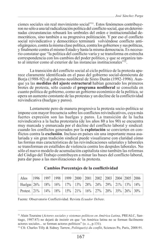 José Sánchez Parga

ciones sociales sin real movimiento social”31. Estos fenómenos contribuye-
ron no sólo a una tal radicalización política del conflicto social, que en determi-
nadas circunstancias rebasará los umbrales del orden e institucionalidad de-
mocráticos, sino también a su progresiva politización. Y por eso el conflicto
social reivindicativo y democrático terminará volviéndose conflicto anti-
oligárquico, contra la misma clase política, contra los gobiernos y sus políticas,
y finalmente contra el mismo Estado y hasta la misma democracia. Es necesa-
rio constatar que “la política del conflicto varía y se transforma en estrecha
correspondencia con los cambios del poder político, y que se organiza tan-
to al interior como al exterior de las instancias institucionales”32.
       La transición del conflicto social al ciclo político de la protesta apa-
rece claramente identificada en el paso del gobierno social-demócrata de
Borja (1988-92) al gobierno neoliberal de Sixto Durán (1992-1996). Aun-
que ya las medidas del ajuste estructural habían generado los primeros
brotes de protesta, sólo cuando el programa neoliberal se consolida en
cuanto política de gobierno, como un gobierno económico de la política, se
opera un aumento constante de las protestas y un decline de la conflictividad
reivindicativa (huelgas y paros).
        Lentamente pero de manera progresiva la protesta socio-política se
impone con mayor frecuencia sobre los conflictos reivindicativos, cuya más
fuertes expresión son las huelgas y paros. La transición de la lucha
reivindicativa a la lucha protestaria (de los años 80 a los 90) se encuentra
muy marcada y enmarcada por el decline del conflicto laboral y sindical:
cuando los conflictos generados por la explotación se convierten en con-
flictos contra la exclusión. Incluso en países sin una importante masa asa-
lariada y sin gran tradición sindical puede visualizarse con claridad cómo
las formas más características de las reivindicaciones salariales y laborales
se transforman en estallidos de violencia contra los despidos laborales. No
sólo el nuevo modelo de acumulación capitalista sino también las reformas
del Código del Trabajo contribuyen a minar las bases del conflicto laboral,
para dar paso a las movilizaciones de la protesta.

                   Cambios Porcentajes de la conflictividad

     Años 1996 1997 1998 1999 2000 2001 2002 2003 2004 2005 2006
     Huelgas 26% 18% 16% 17% 13% 28% 24% 29% 21% 13% 14%
     Protest. 21% 14% 18% 15% 21% 16% 27% 20% 35% 26% 30%
Fuente: Observatorio Conflictividad. Revista Ecuador Debate.



31
   Alain Touraine (Actores sociales y sistemas políticos en América Latina, PREALC, San-
tiago, 1987:87) no dejará de insistir en que “en América latina no se forman fácilmente
actores sociales... se forman actores políticos” (o. c., p.131).
32
   Cfr. Charles Tilly & Sidney Tarrow, Politique(s) du conflit, Sciences Po, Paris, 2008:91.

                                           167
 