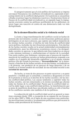 Polis, Revista de la Universidad Bolivariana, Volumen 8, Nº 24, 2009

       Es progresivamente que el ciclo político de la protesta se impone
con mayor frecuencia a los conflictos reivindicativos, superando el por-
centaje dentro de la conflictividad general. En la protesta se encuentran
cifradas en primer lugar las dinámicas reactivas y frustraciones frente al
fracaso de la conflictividad reivindicativa; en segundo lugar la impug-
nación creciente contra las políticas neoliberales de los gobiernos; en
tercer lugar una reacción en contra de una democracia cada vez más
deslegitimada.


          De la desmovilización social a la violencia social
       La lenta y larga transformación del conflicto social en luchas de
protesta (de movimientos sociales en movilizaciones políticas) parece
prolongarse en un nuevo proceso, que supone una radical mutación de
las mismas luchas sociales: el decline de toda forma de conflictividad
socio-política, incluidas las movilizaciones protestatarias. Este decline
de las luchas sociales resulta en la actual modernidad extremadamente
contradictorio, pues las diferencias económicas crecen y las desigual-
dades sociales se agravan, lo que debería más bien traducirse en mayor
y más intensan tensiones y confrontaciones al interior de la sociedad.
Una razón explica este fenómeno: mientras que el proceso de transfor-
mación de los conflictos sociales en luchas protestatarias responde a un
cambio en el modelo del desarrollo capitalista y en el mismo sistema
político (fin del Estado keynesiano y “desconsolidación” de la demo-
cracia), el decline de las luchas sociales en sus dos formas, reivindicativas
y de protesta, son producto de un proceso de larga duración y de un
cambio en el mismo modelo de sociedad: de una sociedad societal a una
sociedad de mercado.
       De hecho, se trata de dos procesos en parte sucesivos y en parte
paralelos: a medida que se consolida y comienza a desgastarse el ciclo
de la protesta se inicia ya el decline de las luchas sociales y de las mis-
ma conflictividad política. Las causas tendientes a suprimir todas las
luchas sociales, son tan estructurales a la misma sociedad que afectan
todas las formas de la conflictividad. Puesto que la conflictividad so-
cial ha dado lugar a una conflictividad política, la transformación que
se pone de manifiesto desde hace una década explica no sólo el decline
de los conflictos sociales sino también el de los políticos.

       La reducción de toda la conflictividad social en general se man-
tiene constante desde 1998, a excepción de un repunte de sus frecuen-
cia los años 2005 y 2006, en el lapso de una coyuntura muy particular:
las movilizaciones sociales y levantamiento políticos que provocaron la
última caída presidencial de Gutiérrez.




                                                     168
 