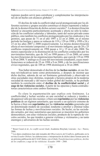 Polis, Revista de la Universidad Bolivariana, Volumen 8, Nº 24, 2009

regiones pueden servir para corroborar y complementar las interpretacio-
nes de un hecho con alcances globales33.

       El decline de toda la conflictividad social protagonizada por los di-
ferentes sectores y grupos sociales constituye el mejor exponente e indica-
dor de la desmovilización de dichos actores sociales34. La desmovilización
laboral se encuentra particularmente acentuada y afecta no sólo la reduc-
ción de los conflictos salariales y laborales, tanto del sector privado como
público, sino también los conflictos protagonizados por los sindicatos y los
gremios, que pasan de 71 en el año 1997 a 22 en el 2006; en el mismo
período las huelgas y paros se reducen de 119 y 129 en 1998 y 1999 a 24 y
23 en los años 2007 y 2008 respectivamente. La misma desmovilización
afecta al movimiento campesino y al movimiento indígena, que de 28 y 25
conflictos respectivamente en 1998 pasan a 14 y 15 en el año 2008. No
menos espectacular es la disminución de los conflictos conducidos por los
movimientos barriales, que de 142 en 1998 pasan a 33 en 2008; así como
las movilizaciones de las organizaciones barriales, que caen de 119 en 1998
a 30 en 2008. Y análogo es el caso del movimiento estudiantil, cuyas mani-
festaciones se reducen de 23 en 1998 a 9 en 2008, y de las movilizaciones
cívico-regionales, que de 109 en 1998 disminuyen a 34 en 2008.

        Tras haber demostrado el decline de las luchas sociales, en sus for-
mas reivindicativas tanto como protestatarias, y después de mostrar que
dicho decline, además de ser un fenómeno generalizado y observado en
otras sociedades muy distintas, responde a factores propios de la moderna
sociedad de mercado y del nuevo orden global del mundo, se ha probado
también la correlación entre el decline de la conflictividad social y el
auge de las violencias sociales. A partir de las opuestas y hasta contradic-
torias características entre ambos fenómenos.

       Es clara la argumentación que explica este fenómeno. La
conflictividad y luchas sociales en una sociedad se reducen y tienden a
desaparecer sólo por dos razones: o bien son reprimidas por las violencias
políticas de un régimen autoritario, que recurre a un ejercicio extremo de
la fuerza o bien son suprimidas por las violencias sociales generadas por
un determinado modelo de sociedad, tendiente a atrofiar y eliminar todas
las formas de luchas y movilizaciones sociales. De hecho, en las socieda-
des actuales, por muy autoritarios que parezcan se muestren los gobiernos
democráticos, son estas violencias sociales, producto de la ruptura de vín-
culos sociales, las que tienden a generar víctimas y victimarios y no tanto
enemigos y adversarios de las luchas sociales.


33
   Roser Cussó et al., Le conflit social éludé, Academia Bruylant, Louvain – La – Neuve,
2008.
34
   Los datos estadísticos han sido tomados del Observatorio del Conflicto, publicados en la
revista Ecuador Debate; las elaboraciones e interpretación de dichos datos forman parte de
un próxima publicación del CAAP, Quito, con el título Transformaciones políticas, decline
de los conflictos y auge de las violencias: Ecuador 1998 – 2008.

                                                     170
 
