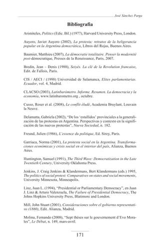 José Sánchez Parga

                             Bibliografia
Aristóteles, Politics (Edic. Bil.) (1977), Harvard University Press, London.

Auyero, Javier Auyero (2002), La protesta: retratos de la beligerancia
popular en la Argentina democrática, Libros del Rojas, Buenos Aires.

Baumier, Matthieu (2007), La démocratie totalitaire. Penser la modernité
post-démocratique, Presses de la Renaissance, Paris, 2007.

Bredin, Jean – Denis (1988), Seiyès. La clè de la Revolution francaise,
Edit. de Fallois, Paris.

CIS / AECI / (1998) Universidad de Salamanca, Elites parlamentarias.
Ecuador, vol. 4, Madrid.

CLACSO (2003), Latinbarómetro. Informe. Resumen. La democracia y la
economía, www.latinbarometro.org , octubre.

Cusso, Roser et al. (2008), Le conflit éludé, Academia Bruylant, Louvain
la Neuve.

Delamatta, Gabriela (2002), “De los ‘estallidos’ provinciales a la generali-
zación de las protestas en Argentina. Perspectivas y contexto en la signifi-
cación de las nuevas protestas”, Nueva Sociedad, n. 182.

Freund, Julien (1986), L’essence du politique, Ed. Sirey, Paris.

Garriaca, Norma (2001), La protesta social en la Argentina. Transforma-
ciones económicas y crisis social en el interior del país, Alianza, Buenos
Aires.

Huntington, Samuel (1991), The Third Wave: Democratization in the Late
Twentieth Century, University Oklahoma Press.

Jenkins, J. Craig Jenkins & Klandermans, Bert Klandermans (eds.) 1995,
The politics of social protest: Comparatives on states and social movements,
University Minnesota, Minneapolis.

Linz, Juan L. (1994), “Presidential or Parliamentary Democracy”, en Juan
J. Linz & Arturo Valenzuela, The Failure of Presidential Democracy, The
Johns Hopkins University Press, Blatimore and London.

Mill, John Stuart (2001), Consideraciones sobre el gobierno representati-
vo (1860), Edit. Alianza, Madrid.

Molina, Fernando (2008), “Sept thèses sur le gouvernement d’Evo Mora-
les”, Le Débat, n. 149, mars-avril.


                                   171
 