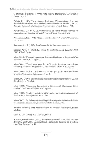 Polis, Revista de la Universidad Bolivariana, Volumen 8, Nº 24, 2009

     O’Donnell, Guillermo (1994), “Delegative Democracy”, Journal of
     Democracy, n. 5.

     Palloix, C. (1982), “Crise et nouvelles formes d’imperialisme. Economie
     du crédit international et extensions internationales du salariat”, en J. L.
     Reiffers, Economie et finances internationales, Dunod, Paris, 1982.

     Portantiero, J.C. (1988), La producción de un orden. Ensayo sobre la de-
     mocracia entre Estado y sociedad, Nueva Visión, Buenos Aires.

     Przeworski, Adam (1992), “The neoliberal Fallacy”, Journal of Democracy,
     vol. 3, n.3.

     Rousseau, J. – J. (1905), Du Contrat Social Oeuvres completes.

     Sánchez Parga, J. (1996), Las cifras del conflicto social. Ecuador 1980-
     1995. CAAP, Quito.

     Ídem (2000), “Pugna de intereses y desconsolidación de la democracia” en
     Ecuador Debate, n. 51 agosto.

     Ídem (2001), “Transformaciones del conflicto, decline de los movimientos
     sociales y teoría del desgobierno”, en Ecuador Debate, n. 53, agosto.

     Ídem (2002), El ciclo político de la economía y el gobierno económico de
     la política”, Ecuador Debate, n. 55, abril.

     Ídem (2003), “De la desconsolidación al autoritarismo democráticos”, Ecua-
     dor Debate, n. 58, abril.

     Ídem (2004), “Por qué se deslegitima la democracia? El desorden demo-
     crático”, en Ecuador Debate, n. 62 agosto.

     Ídem (2005), “Sin (creciente) inequidad no hay crecimiento económico”,
     Socialismo y Participación, n.93, Lima.

     Ídem (2007) “Fin de la representación política, pugna de representatividades
     y democracia caudillista”, Ecuador Debate, n. 71, agosto.

     Sartori, Giovanni (1998), El homo videns. La sociedad teledirigida, Taurus,
     Madrid.

     Schmitt, Carl (1963), Die Diktatur, Berlin.

     Schuster, Federico et al. (2006), Transformaciones de la protesta social en
     Argentina 1989-2003, Documentos de Trabajo del Instituto de Investiga-
     ción Gino Germani, n. 48.



                                                     172
 