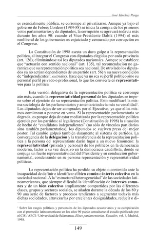 José Sánchez Parga

es esencialmente pública, se corrompe al privatizarse. Aunque ya bajo el
gobierno de Febres Cordero (1984-88) se inicia la compra de los primeros
votos parlamentarios y de diputados, la corrupción se agravará todavía más
durante los años 90: cuando el Vice-Presidente Dahik (1994) el más
neoliberal de los gobernantes es enjuiciado y censurado por corrupción en
el Congreso.

        La Constitución de 1998 asesta un duro golpe a la representación
política, al integrar el Congreso con diputados elegidos por cada provincia
(art. 126), eliminándose así los diputados nacionales. Aunque se establece
que “actuarán con sentido nacional” (art. 135), tal recomendación no ga-
rantiza que su representación política sea nacional. De otro lado los diputa-
dos ya no actúan dependientes de un partido (art. 56) y su nueva condición
de “independientes”, outsiders, hace que ya no sea su perfil político sino su
personal perfil privado o profesional, lo que los convierte en representati-
vos para la política
        Esta versión delegativa de la representación política se corrompe
aún más, cuando la representatividad personal de los diputados se impo-
ne sobre el ejercicio de su representación política. Esto modificará la mis-
ma sociología de los parlamentarios y amentará todavía más su venalidad1.
Los diputados dejan de ser comprados por el Ejecutivo, ya que ellos mis-
mos comienzan a ponerse en venta. Si la representación parlamentaria se
degrada, es porque deja de estar mediatizada por la representación política
ejercida por los partidos: al legalizarse (Constitución de 1998) la situación
de hecho de “candidatos independientes” (no sólo de vínculos partidarios
sino también parlamentarios), los diputados se vuelven presa del mejor
postor. Tal cambio golpeó también duramente al sistema de partidos. La
convergencia de la delegación y la transferencia de la representación polí-
tica a la persona del representante darán lugar a un nuevo fenómeno: la
representatividad (privada y personal) de los políticos en la democracia
moderna, factor a su vez decisivo en la democracia caudillista, donde se
conjuga un fuerte representatividad del Presidente y su conducción guber-
namental, condensando en su persona representación y representatividad
políticas.

        La representación política ha perdido su objeto o contenido ante la
incapacidad de definir e identificar el bien común o interés colectivo en la
sociedad nacional. A la “estructural heterogeneidad” de las sociedades lati-
noamericanas, que siempre dificultó la identificación de intereses comu-
nes y de un bien colectivo ampliamente compartidos por las diferentes
clases, grupos y sectores sociales, se añaden durante la década de los 80 y
90 una serie de factores y procesos tendientes a segmentar todavía más
dichas sociedades, atravesarlas por crecientes desigualdades, reducir o di-

1
  Sobre los rasgos políticos y personales de los diputados ecuatorianos y su comparación
con el promedio latinoamericano en los años 90 puede consultarse el estudio publicado por
el CIS / AECI / Universidad de Salamanca, Elites parlamentarias. Ecuador, vol. 4, Madrid,
1998.

                                         149
 