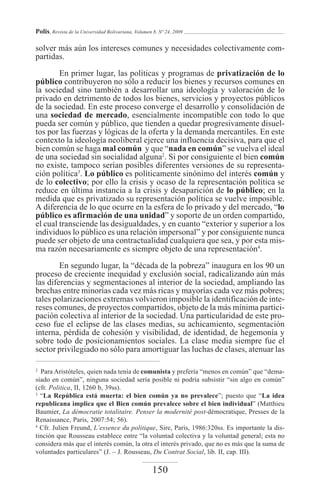 Polis, Revista de la Universidad Bolivariana, Volumen 8, Nº 24, 2009

solver más aún los intereses comunes y necesidades colectivamente com-
partidas.

        En primer lugar, las políticas y programas de privatización de lo
público contribuyeron no sólo a reducir los bienes y recursos comunes en
la sociedad sino también a desarrollar una ideología y valoración de lo
privado en detrimento de todos los bienes, servicios y proyectos públicos
de la sociedad. En este proceso converge el desarrollo y consolidación de
una sociedad de mercado, esencialmente incompatible con todo lo que
pueda ser común y público, que tienden a quedar progresivamente disuel-
tos por las fuerzas y lógicas de la oferta y la demanda mercantiles. En este
contexto la ideología neoliberal ejerce una influencia decisiva, para que el
bien común se haga mal común y que “nada en común” se vuelva el ideal
de una sociedad sin socialidad alguna2. Si por consiguiente el bien común
no existe, tampoco serían posibles diferentes versiones de su representa-
ción política3. Lo público es políticamente sinónimo del interés común y
de lo colectivo; por ello la crisis y ocaso de la representación política se
reduce en última instancia a la crisis y desaparición de lo público; en la
medida que es privatizado su representación política se vuelve imposible.
A diferencia de lo que ocurre en la esfera de lo privado y del mercado, “lo
público es afirmación de una unidad” y soporte de un orden compartido,
el cual transciende las desigualdades, y en cuanto “exterior y superior a los
individuos lo público es una relación impersonal” y por consiguiente nunca
puede ser objeto de una contractualidad cualquiera que sea, y por esta mis-
ma razón necesariamente es siempre objeto de una representación4.
        En segundo lugar, la “década de la pobreza” inaugura en los 90 un
proceso de creciente inequidad y exclusión social, radicalizando aún más
las diferencias y segmentaciones al interior de la sociedad, ampliando las
brechas entre minorías cada vez más ricas y mayorías cada vez más pobres;
tales polarizaciones extremas volvieron imposible la identificación de inte-
reses comunes, de proyectos compartidos, objeto de la más mínima partici-
pación colectiva al interior de la sociedad. Una particularidad de este pro-
ceso fue el eclipse de las clases medias, su achicamiento, segmentación
interna, pérdida de cohesión y visibilidad, de identidad, de hegemonía y
sobre todo de posicionamientos sociales. La clase media siempre fue el
sector privilegiado no sólo para amortiguar las luchas de clases, atenuar las

2
  Para Aristóteles, quien nada tenía de comunista y prefería “menos en común” que “dema-
siado en común”, ninguna sociedad sería posible ni podría subsistir “sin algo en común”
(cfr. Politica, II, 1260 b, 39ss).
3
  “La República está muerta: el bien común ya no prevalece”; puesto que “La idea
republicana implica que el Bien común prevalece sobre el bien individual” (Matthieu
Baumier, La démocratie totalitaire. Penser la modernité post-démocratique, Presses de la
Renaissance, Paris, 2007:54; 56).
4
  Cfr. Julien Freund, L’essence du politique, Sire, Paris, 1986:320ss. Es importante la dis-
tinción que Rousseau establece entre “la voluntad colectiva y la voluntad general; esta no
considera más que el interés común, la otra el interés privado, que no es más que la suma de
voluntades particulares” (J. – J. Rousseau, Du Contrat Social, lib. II, cap. III).

                                                     150
 