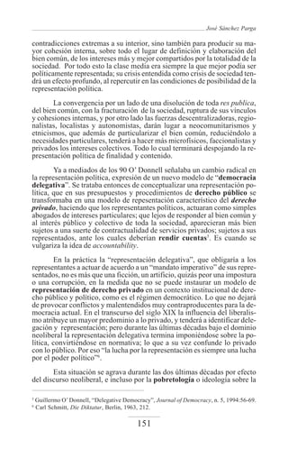 José Sánchez Parga

contradicciones extremas a su interior, sino también para producir su ma-
yor cohesión interna, sobre todo el lugar de definición y elaboración del
bien común, de los intereses más y mejor compartidos por la totalidad de la
sociedad. Por todo esto la clase media era siempre la que mejor podía ser
políticamente representada; su crisis entendida como crisis de sociedad ten-
drá un efecto profundo, al repercutir en las condiciones de posibilidad de la
representación política.
       La convergencia por un lado de una disolución de toda res publica,
del bien común, con la fracturación de la sociedad, ruptura de sus vínculos
y cohesiones internas, y por otro lado las fuerzas descentralizadoras, regio-
nalistas, localistas y autonomistas, darán lugar a neocomunitarismos y
etnicismos, que además de particularizar el bien común, reduciéndolo a
necesidades particulares, tenderá a hacer más microfísicos, faccionalistas y
privados los intereses colectivos. Todo lo cual terminará despojando la re-
presentación política de finalidad y contenido.
        Ya a mediados de los 90 O’ Donnell señalaba un cambio radical en
la representación política, expresión de un nuevo modelo de “democracia
delegativa”. Se trataba entonces de conceptualizar una representación po-
lítica, que en sus presupuestos y procedimientos de derecho público se
transformaba en una modelo de repesentación característico del derecho
privado, haciendo que los representantes políticos, actuaran como simples
abogados de intereses particulares; que lejos de responder al bien común y
al interés público y colectivo de toda la sociedad, aparecieran más bien
sujetos a una suerte de contractualidad de servicios privados; sujetos a sus
representados, ante los cuales deberían rendir cuentas5. Es cuando se
vulgariza la idea de accountability.
        En la práctica la “representación delegativa”, que obligaría a los
representantes a actuar de acuerdo a un “mandato imperativo” de sus repre-
sentados, no es más que una ficción, un artificio, quizás peor una impostura
o una corrupción, en la medida que no se puede instaurar un modelo de
representación de derecho privado en un contexto institucional de dere-
cho público y político, como es el régimen democrático. Lo que no dejará
de provocar conflictos y malentendidos muy contraproducentes para la de-
mocracia actual. En el transcurso del siglo XIX la influencia del liberalis-
mo atribuye un mayor predominio a lo privado, y tenderá a identificar dele-
gación y representación; pero durante las últimas décadas bajo el dominio
neoliberal la representación delegativa termina imponiéndose sobre la po-
lítica, convirtiéndose en normativa; lo que a su vez confunde lo privado
con lo público. Por eso “la lucha por la representación es siempre una lucha
por el poder político”6.
       Esta situación se agrava durante las dos últimas décadas por efecto
del discurso neoliberal, e incluso por la pobretología o ideología sobre la

5
    Guillermo O’ Donnell, “Delegative Democracy”, Journal of Democracy, n. 5, 1994:56-69.
6
    Carl Schmitt, Die Diktatur, Berlin, 1963, 212.

                                           151
 