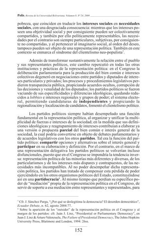 Polis, Revista de la Universidad Bolivariana, Volumen 8, Nº 24, 2009

pobreza, que coinciden en traducir los intereses sociales en necesidades
sociales, con una desgraciada consecuencia: mientras que los intereses po-
seen una objetividad social y por consiguiente pueden ser colectivamente
compartidos, y también por ello políticamente representables, las necesi-
dades por el contrario son siempre particulares, subjetivas, por consiguien-
te no compartidas, y al pertenecer al imaginario social, al orden del deseo,
tampoco pueden ser objeto de una representación política. También en este
contexto se enmarca el síndrome del clientelismo neo-populista7.

        Además de transformar sustantivamente la relación entre el pueblo
y sus representantes políticos, este cambio repercutió en todas las otras
instituciones y prácticas de la representación política: en el Congreso la
deliberación parlamentaria para la producción del bien común e intereses
colectivos degeneró en negociaciones entre partidos y diputados de intere-
ses particulares y privados; los procesos y procedimientos legislativos per-
dieron transparencia pública, propiciando acuerdos ocultos, corrupción de
las decisiones y venalidad de los diputados; los partidos políticos se fueron
vaciando de sus especificidades y diferencias ideológicas, quedando redu-
cidos a lobbies e intereses regionales y grupos de poder; el sistema electo-
ral, permitiendo candidaturas de independientes y propiciando la
regionalización y localización de candidatos, fomentó el clientelismo político.

        Los partidos políticos siempre habían desempeñado una función
fundamental en la representación política, al organizar y unificar la multi-
plicidad de fuerzas e intereses de la sociedad; en la medida que sus defini-
ciones ideológicas y reagrupamiento de intereses contribuían a elaborar ya
una versión o propuesta parcial del bien común e interés general de la
sociedad, la cual podría convertirse en objeto de debates parlamentarios y
de acuerdos legislativos con los otros partidos. Tal era la función del par-
tido político: compartir opciones y alternativas sobre el interés general y
participar en su elaboración y definición. Por el contrario, en el marco de
una representación delegativa los partidos políticos se volverían incluso
disfuncionales, puesto que en el Congreso se impondría la tendencia inver-
sa: representación política de las minorías más diferentes y diversas, de los
particularismos y de los intereses más dispares y contrapuestos, de las ne-
cesidades más incompatibles. Al no poder desempeñar dicha representa-
ción política, los partidos han tratado de compensar esta pérdida de poder
ejerciéndolo en los otros organismos políticos del Estado, constituyéndose
así en una partidocracia8. Al mismo tiempo que perdían su específico po-
der de “mediación” propia de la representación política en el Congreso, de
servir de soporte a esa mediación entre representantes y representados, para


7
  Cfr. J. Sánchez Parga, “¿Por qué se deslegitima la democracia? El desorden democrático”,
Ecuador Debate, n. 62, agosto 2004:77.
8
  Sobre la aparición de los “outsider” de la representación política en el Congreso y al
margen de los partidos: cfr. Juán J. Linz, “Presidential or Parliamentary Democracy”, en
Juan J. Linz & Arturo Valenzuela, The Failure of Presidential Democracy, The Johns Hopkins
University Press, Blatimore and London, 1994: 26ss.

                                                     152
 