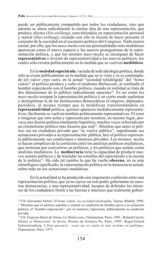 Polis, Revista de la Universidad Bolivariana, Volumen 8, Nº 24, 2009

puede ser públicamente compartido por todos los ciudadanos, sino que
además se altera radicalmente la misma idea de una representación, que
produce efectos (Vor-stellung), convirtiéndola en representación personal
y teatral (Dar-stellung); creando con ello la ilusión de hacer presente el
conjunto de la sociedad en el escenario político del Congreso. Nada menos
casual, por ello, que los mass-media con sus personalidades más mediáticas
aparezcan como el nuevo espacio y los nuevos protagonistas de la repre-
sentación política, y que los mismos mass-media se encarguen de hacer
representativos o investir de representatividad a los nuevos políticos; los
cuales sólo existen políticamente en la medida que se vuelven mediáticos.
        En la sociedad espectáculo, vaciada de toda ideología política, donde
sólo se existe públicamente en la medida que se es visto y se es contempla-
do (el videor ergo sum), en la actual “sociedad teledirigida” del “homo
videns” el político produce y sufre el síndrome Berlusconi, al confundir el
hombre espectáculo con el hombre político, cuando en realidad se trata de
dos dimensiones de lo público radicalmente opuestas10. Es así como los
mass-media usurpan la representación política y en cierto modo suplantan
y deslegitiman la de las instituciones democráticas (Congreso, diputados,
partidos), al mismo tiempo que la modifican transformándola en
representatividad política: quienes aparecen mediáticamente representa-
tivos, fácilmente se vuelven también políticamente representativos. El creer
o imaginar que otro actúa y representa por nosotros, en nuestro lugar, pro-
voca una ilusión política totalmente hipnótica, muchas veces reforzada por
un clientelismo político más ilusorio que real11. Mientras que antes el polí-
tico era un ciudadano privado que “se vuelve público”, supeditando sus
actuaciones privadas a su representación pública, hoy el político represen-
ta públicamente sus condiciones e intereses privados. Los mismos media
se hacen cómplices de la confusión entre los analistas políticos mediáticos,
que terminan por convertirse en políticos, y los políticos que actúan como
analistas mediáticos. La mediocracia tiene la capacidad de producir nue-
vos actores políticos y de trasladar las estrellas del espectáculo a la escena
de la política12. Ha sido tal cambio lo que ha vuelto obscena, en su más
etimológico significado, la representación política en la democracia actual;
sobre todo en sus actuaciones mediáticas.

        En la actualidad se ha producido una imponente confusión entre una
representación política, que ya no ejerce un real poder gobernante en nues-
tras democracias, y una representatividad, incapaz de defender los intere-
ses de los ciudadanos frente a las fuerzas e intereses que realmente gobier-

10
   Cfr. Giovannni Sartori, El homo videns. La sociedad teledirigida, Taurus, Madrid, 1998.
11
   Mientras que el político supedita y somete su condición de hombre priva a su actuación
política, el “hombre espectáculo”, por el contrario, representa, públicamente su condición
privada.
12
   Cfr. Francois-Henri de Virieu, La Médiocratie, Flammarion, Paris, 1992 ; Roland Cayrol,
Médias et Démocratie: la dérive, Presses de Sciences Po, Paris, 1999 ; Roger-Gérard
Schwartzenberg, L’Etat-spectacle : essai sur et contre le star système en politique,
Flammarion, Paris, 1977.

                                                     154
 