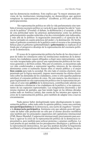 José Sánchez Parga

nan las democracias modernas. Esto explica que “la mayor amenaza pro-
viene de las instituciones internacionales no democráticas que quieren
remplazar la representación política” (Godbout, p.103) por artificios
participacionistas.
         Sin representación política no sólo la vida parlamentaria sino tam-
bién el mismo escenario político se vacía de lo que siempre ha sido la “esen-
cia de lo político” (Freund): el debate, la deliberación y el acuerdo; a falta
de esta politicidad tanto las prácticas parlamentarias como las políticas
gubernamentales quedan reducidas a las dos extremidades más indeseadas,
y más allá de lo político: la negociación (mercantil) y el ejercicio de la
fuerza (armada) en cuanto prácticas del poder y la dominación. De hecho,
tanto el gobierno económico de la política como el recurso a las estrategias
bélicas para el gobierno (gobernabilidad o gobernancia) se explican en el
fondo por el progresivo desalojo de la representación del escenario políti-
co de la democracia.
        El ocaso de la representación política ha hecho de las elecciones el
peor de todos los simulacros entre las instituciones modernas de la demo-
cracia; los ciudadanos siguen obligados a elegir unos representantes, cada
vez más incapacitados para ejercer una representación política de los inte-
reses generales y del bien común. Muy por el contrario, se encuentran cada
vez más condicionados a representar aquellos intereses de las minorías
dominantes como si realmente fueran ellos el interés público y el mejor
bien común para toda la sociedad. De otro lado el sistema electoral, muy
penetrado por la lógica mercantil, impone masivamente las ofertas electo-
rales sobre las demandas de los ciudadanos, como si sólo aquellas pudieran
satisfacer el consumo político de estos. De esta manera, las elecciones si-
guen legitimando no una representación política sino la representación pri-
vada en el seno más público de la democracia, contribuyendo además con
este simulacro a distanciar a los ciudadanos de la política y a los represen-
tantes de sus supuestos representados. Las reingenierías electorales y del
mismo régimen de partidos, que han tenido lugar en las últimas décadas
(sobre todo en América Latina), dan cuenta de los intentos por reparar la
crisis de la representación política, pero también de adaptar ésta a nuevas
circunstancias.

        Nada parece haber deslegitimado tanto ideológicamente la repre-
sentación política, sobre todo entre la opinión pública, como una corriente
neo-participacionista de la democracia, una suerte de engañoso “retorno”
a la democracia participativa, fenómeno este que además goza del agra-
vante de haber sido promovido no sólo por el mismo discurso neoliberal
sino también por los principales organismos del capitalismo internacional
(FMI, Banco Mundial, Cooperación internacional); precisamente para ace-
lerar y agravar la crisis de la representación política de la democracia re-
presentativa, pero también para sofocar protestas y amainar conflictos. Lo
cual prueba en qué medida son los presupuestos ideológicos y políticos de
la representación democrática, los que hoy podrían desafiar la hegemonía
neoliberal y el imperialismo del mercado capitalista. Sin embargo, los pro-

                                    155
 