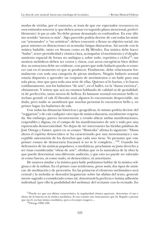 125
La obra de arte musical: hacia una ontología de la música / Revista Musical Chilena
modos de vivirlas, por el contrario, se trata de que ese espectador reconozca en
esos estímulos sonoros (y que deben actuar en segundo plano atencional, preferi-
blemente) lo que ya sabe. No debe pensar demasiado ni confundirse. En este últi-
mo sentido “menos es más”. Algo parecido podría decirse de casi todas las músi-
cas “artesanales” o “no artísticas”: deben concurrir a llenar su objetivo social, sin
parar mientes en distracciones ni acumular fatigas distractivas. Así sucede con la
música bailable, tanto en Strauss como en Dj Méndez. Esa música debe hacer
“bailar”, tener periodicidad y rítmica clara, acompañar el movimiento y el despla-
zamiento espacial de forma no ambigua y, sobre todo, repetitiva y cíclica17, sus
motivos melódicos deben ser cortos y claros, con arcos energéticos bien defini-
dos, su estructura debe ser evidente, con partes que todo bailarín pueda re-cono-
cer casi en el momento en que se producen. Finalmente, debe relacionarse for-
malmente con toda una categoría de piezas similares. Ningún bailarín normal
estaría dispuesto a aprender un conjunto de movimientos o un baile para una
sola pieza, sino que para toda una serie de ellas. Quienes sí lo harían, y lo hacen
cotidianamente, son los bailarines “de arte”, en el ballet, en la “danza escénica”,
obviamente. Y nótese que acá no estamos hablando de calidad ni de genialidad,
ni de perfección, tanto menos de belleza. Es bastante normal encontrar bello (e
incluso genial) el vals El Danubio azul, algunos lo encontrarán despreciable, sin
duda, pero nadie se asombrará que muchas personas lo encuentren bello y, en
primer lugar, los bailarines de vals.
Con todas las distancias históricas y geográficas, lo mismo podría decirse del
“reggaeton” y de casi cualquier otro tipo de música danzaria, socialmente respeta-
da. Sin embargo, parece inconveniente y errado ubicar ambas manifestaciones,
respetables y dignas, en el campo de las manifestaciones de arte y todo por una
equivocada democraticidad. No dejan de ser interesantes las lúcidas palabras de
José Ortega y Gasset, quien en su ensayo “Musicalia” afirma lo siguiente: “Hasta
ahora el espíritu democrático se ha caracterizado por una monomaníaca y sus-
ceptible ostentación de los derechos que cada uno tiene. Yo presumo que este
primer ensayo de democracia fracasará si no se le completa…”18. Cuando los
defensores de las músicas populares, o mediáticas, proclaman su justo derecho a
ser éstas consideradas “obras de arte”, olvidan que es la naturaleza de la obra la
que puede determinar una diferente audición, y que esto no puede ser valorado
ni como bueno, ni como malo, ni democrático, ni autoritario.
De manera similar a la música para baile podríamos hablar de la música reli-
giosa o de la militar. En el primer caso tendremos, grosso modo, dos tipos de músi-
cas: de meditación y de procesión. En las primeras el elemento melismático será
central y la melodía se detendrá largamente sobre las sílabas del texto, general-
mente sagrado o considerado como tal, demostrando la perfecta e íntima adhesión
individual (por ello la posibilidad del melisma) del recitante con lo recitado. En
17Puede ser que esa última característica, la regularidad rítmica aparente, determine el uso y
abuso de la batería en la música mediática. Es tan común este instrumento que he llegado a pensar
que sin él, no hay música mediática, pero a lo mejor exagero....
18Ortega 1998: 238.
08-J. Martínez 18/6/10, 08:59125
 