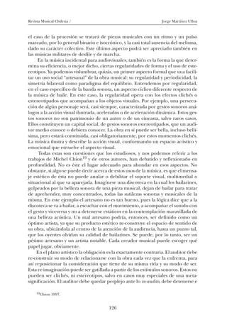 Revista Musical Chilena / Jorge Martínez Ulloa
126
el caso de la procesión se tratará de piezas musicales con un ritmo y un pulso
marcado, por lo general binario e isocrónico, y la casi total ausencia del melisma,
dado su carácter colectivo. Este último aspecto podrá ser apreciado también en
las músicas militares de desfile y de marcha.
En la música incidental para audiovisuales, también es la forma la que deter-
mina su eficiencia, o mejor dicho, ciertas regularidades de forma y el uso de este-
reotipos. Ya podemos vislumbrar, quizás, un primer aspecto formal que va a facili-
tar un uso social “artesanal” de la obra musical: su regularidad y periodicidad, la
simetría bilateral como paradigma del equilibrio. Entendemos por regularidad,
en el caso específico de la banda sonora, un aspecto cíclico diferente respecto de
la música de baile. En este caso, la regularidad opera con los efectos clichés o
estereotipados que acompañan a los objetos visuales. Por ejemplo, una persecu-
ción de algún personaje será, casi siempre, caracterizada por gestos sonoros aná-
logos a la acción visual ilustrada, acelerados o de aceleración dinámica. Estos ges-
tos sonoros no son patrimonio de un autor o de un cineasta, salvo raros casos.
Ellos constituyen un capital social, de gestos sonoros estereotipados, que un audi-
tor medio conoce o debiera conocer. La obra en sí puede ser bella, incluso bellí-
sima, pero estará constituida, casi obligatoriamente, por estos momentos clichés.
La música ilustra y describe la acción visual, conformando un espacio acústico y
emocional que envuelve el aspecto visual.
Todas estas son cuestiones que los estudiosos, y nos podemos referir a los
trabajos de Michel Chion19 y de otros autores, han debatido y reflexionado en
profundidad. No es éste el lugar adecuado para ahondar en esos aspectos. No
obstante, si algo se puede decir acerca de estos usos de la música, es que el mensa-
je estético de ésta no puede anular o debilitar el soporte visual, multimedial o
situacional al que va aparejada. Imagínese una discoteca en la cual los bailarines,
golpeados por la belleza sonora de una pieza musical, dejan de bailar para tratar
de aprehender, muy concentrados, todas las sutilezas sonoras y musicales de la
misma. En este ejemplo el artesano no es tan bueno, pues la lógica dice que a la
discoteca se va a bailar, a escuchar con el movimiento, a acompañar el sonido con
el gesto y viceversa y no a detenerse estáticos en la contemplación maravillada de
una belleza acústica. Un mal artesano podría, entonces, ser definido como un
óptimo artista, ya que su producto estético re-construye el espacio de sentido de
su obra, ubicándola al centro de la atención de la audiencia, hasta un punto tal,
que los oyentes olvidan su calidad de bailarines. Se puede, por lo tanto, ser un
pésimo artesano y un artista notable. Cada creador musical puede escoger qué
papel jugar, obviamente.
En el plano artístico la obligación es la exactamente contraria. El auditor debe
re-construir su modo de relacionarse con la obra cada vez que la enfrenta, para
así reposicionar la consideración que tiene de su misma vida y su modo de ser.
Esta re-imaginación puede ser gatillada a partir de los estímulos sonoros. Estos no
pueden ser clichés, ni estereotipos, salvo en casos muy especiales de una meta-
significación. El auditor debe quedar perplejo ante lo in-audito, debe detenerse e
19Chion 1997.
08-J. Martínez 18/6/10, 08:59126
 