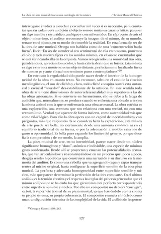 127
La obra de arte musical: hacia una ontología de la música / Revista Musical Chilena
interrogarse y volver a escuchar y escuchar mil veces si es necesario, para consta-
tar que en cada nueva audición el objeto sonoro muta sus características, para ser
un algo inasible y escurridizo, ambiguo y con mil sentidos. En el proceso de asir el
objeto misterioso, el auditor reconstruye la imagen de sí mismo, de su mundo,
renace en sí mismo, en su modo de concebir la realidad. De esta forma de ser de
la obra de arte musical, Ortega nos hablaba como de una “concentración hacia
fuera”. Dice: “En vez de atender al eco sentimental de ella en nosotros, ponemos
el oído y toda nuestra fijeza en los sonidos mismos, en el suceso encantador que
se está verificando allá en la orquesta. Vamos recogiendo una sonoridad tras otra,
paladeándola, apreciando su color, y hasta cabría decir que su forma. Esta música
es algo externo a nosotros: es un objeto distante, perfectamente localizado fuera
de nuestro yo y ante el cual nos sentimos puros contempladores”20.
En este caso la regularidad sólo puede nacer desde el interior de la homoge-
neidad de la obra en cuanto texto. No reconoce, salvo en el caso de la citación
metalingüística, el uso de clichés y, claro, todo cliché conspira contra esta sustan-
cial y esencial “novedad” des-estabilizante de lo artístico. En este sentido toda
obra de arte tiene dimensiones de autorreferencialidad muy superiores a las de
las obras artesanales. Si se convierte en hermetismo, ello se debe a la fatiga de
audición que, normalmente, se produce cuando se enfrenta una obra de arte con
la misma actitud con la que se enfrentaría una obra artesanal. La obra estética es
una exploración, una aventura que nos relaciona con una verdad, no con una
verosimilitud. Verdad que aparece de forma incierta, como autenticidad más que
como valor lógico. Para ello la obra opera con un capital de incertidumbres, con
preguntas, más que respuestas. Si se considera bella la exploración, esta música
de arte puede ser bella, no ciertamente desde una armonía canónica ni en el
equilibrio tradicional de su forma, o por la adecuación a moldes externos de
gusto u oportunidad. Es bella pues expande los límites del género, porque desa-
fía la comprensión y de ese modo, la amplía.
La pieza musical de arte, en su intensividad, parece nacer desde un núcleo
significante homogéneo y “duro”, atómico e indivisible, una especie de mínimo
gesto condensado. Desde allí se proyectan y emanan las potencialidades textua-
les, que van articulándose y re-construyéndose en un proceso que, poco a poco,
desgaja sendas hipotéticas que construyen una narración y su discurso en la me-
moria del auditor. Es como una cebolla que va agregando capas y capas transpa-
rentes al núcleo original, hasta configurar la superficie sensible de la cosa-pieza
musical. La perfecta y adecuada homogeneidad entre superficie sensible y nú-
cleo, es lo que parece determinar la perfección de la obra como arte. En el último
análisis, es la tensión creativa y el respeto a las reglas del proceso generador que el
mismo compositor se ha dado los que garantizan esta perfecta correspondencia
entre superficie sensible y núcleo. Por ello un compositor no debiera “corregir”,
ex post, la superficie textual de su pieza musical, ya que haciéndolo atenta contra
su propio sistema, su propia coherencia. El compositor enuncia el núcleo, como
una transfiguración intensiva de la complejidad de la vida. El análisis de las poten-
20Ortega y Gasset 1998: 243.
08-J. Martínez 18/6/10, 08:59127
 