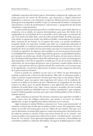 Revista Musical Chilena / Jorge Martínez Ulloa
128
cialidades expresivas del núcleo parece determinar conjuntos de reglas que arti-
culan procesos de tomas de decisiones, que descartan y eligen elementos
lingüísticos y sonoros y sus relaciones recíprocas. Dichos procesos entonces po-
drían generar la superficie sensible, lo que es comunicado al auditor e intérpretes
(ejecutantes) a través de performances –ejecuciones– y programas de ejecución
–partituras– respectivamente.
La pieza musical artesanal procede en sentido inverso, pues debe adecuar su
existencia a lo ya sabido, de manera determinística, pues nace del cliché, de la
regularidad, de la ciclicidad, de lo reconocible y de lo adecuado a su función de
uso. Una música de baile debe, antes de todo, permitir bailar. Es bella, pues pro-
cede desde su apariencia, desde una belleza sensible, construida por la regulari-
dad y simetría de las formas, en el respeto del canon y la norma socialmente
aceptada. Desde esa superficie sensible, que debe ser considerada adecuada al
uso y agradable, se construye la pieza musical artesanal hacia su interior. No nece-
sariamente tiene un núcleo interno generador, sino que su construcción se expli-
ca desde su superficie. En algunos casos notables (y no son tan pocos) la inventiva
o sensibilidad del artesano creador logra definir, gracias a su genialidad intuitiva,
por ejemplo, un núcleo que, desde el interior de la pieza, da una nueva coheren-
cia y homogeneidad al producto final. Recordemos que ya existe una homogenei-
dad asegurada a nivel de la superficie sensible por el uso de recursos estilísticos
coherentes, de estereotipos del género, que el artesano creador define desde su
oficio y conocimiento del uso y práctica social. Por así decirlo, es el contexto que
le da significado, y la perfecta adecuación al mismo, la que asegura la eficiencia
de la pieza musical artesanal.
Como se puede ver, también en este caso es el “oficio” lo que determina la
acabada construcción y eficiencia del producto. Más sabe el artesano-creador y
mejor construye su pieza musical. Creemos que ésta sí que es una música “docta”
o “académica”, pues nos parece más respetuosa del canon y de la tradición de
cuanto no lo deba ser la música de arte. Obviamente el compositor de arte debe
conocer su oficio, pero no puede limitarse a una aplicación del canon o de la
tradición. El artista debe crear “algo” nuevo, intenso e in-audito. En este sentido
el compositor podría ser definido como un “auditor insatisfecho”, que compone
lo que le habría gustado escuchar, pero que nunca había podido oír de esa deter-
minada manera.
¿Qué comunica el artesano? El artesano comunica una superficie sensible o
texto, como cruce de códigos coherentes, que puede o no tener un núcleo
significante, ya que su significación última descansa en el contexto.
¿Qué comunica el artista? Debiera comunicar un “texto como innovación” al
contexto, a todo lo que él sabe que el auditor medio conoce. El compositor, como
artista, no escribe una sonata para crear un “objeto de uso sonático” sino que, si el
caso lo determina, su sonata debe aparecer como una innovación y deconstrucción
de todas las sonatas ya escritas. Como una nueva forma de ver la “sonata”, una
sonata in-audita, una sonata cuya coherencia es decir, “sonatísticamente”, una nueva
forma de “ser sonata”. Esta operación improbable re-construye y desestabiliza las
costumbres auditivas y culturales del auditor. Al negar la realidad aparente y habi-
08-J. Martínez 18/6/10, 08:59128
 