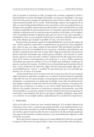 129
La obra de arte musical: hacia una ontología de la música / Revista Musical Chilena
tual, le permite re-construir su vida, la imagen de sí mismo, negando el cliché y
demostrando el carácter ideológico del mismo, en el que la “ideología” es la nega-
ción de la vida, pues consagra un solo discurso como el único viable, como la única
representación posible de lo creado. Toda ideología supone una negación de la
vida, en tanto la vida pueda definirse como una deriva, como una exploración y un
di-vagar entre posibles representaciones del mundo, como una di-versión. La vida
es fuente inagotable de nuevas maneras de ver el mundo y para ello depende de la
calidad reconstructiva de la conciencia que se produce en la duda y en la explora-
ción. Es posible formular la hipótesis que para eso sirva el arte, para aprender a
desobedecer. Para re-nacer negando todo lo que ya sabemos, sabiendo que lo sabe-
mos. Para afirmar que siempre es posible ser otro, y de otra manera.
Puestas así las cuestiones, aparece la imposibilidad de concursos de música de
arte. ¿Cómo pueden confrontarse composiciones tan proteicas? ¿Tan singulares
que cada vez que son oídas cambia su percepción? Ello permitiría formular la
hipótesis acerca de la inutilidad de los concursos y festivales especializados con
jurados y comisiones de selección. Lo que allí se elige generalmente son perfectas
piezas musicales artesanales que imitan piezas artísticas, cuya función es, justa-
mente, aparecer como una obra “artística”, intelectual. De ahí surgen los estereo-
tipos de la música contemporánea, los perfectos y, a veces, bellos productos
artesanales que parecen artísticos. O sea, el diablo que habíamos cazado por la
puerta, entró por la ventana... Es difícil creer en los jurados para la producción de
arte, en las comisiones de selección. ¿Qué criterios usan para juzgar algo que es
irremediablemente “nuevo” e insólito? Es precisamente por esa novedad que
deviene Ars: lo nuevo, lo in/audito.
¿Cómo puede hacer esta re-construcción del sí mismo una obra de arte musical?
¿Qué relaciona la superficie sensible con su núcleo? Es prácticamente imposible
responder de una vez y para siempre a esta pregunta, puesto que los artistas están
probando, y es justamente ese probar que los define como tales. Es relativamente
más simple constatar cuando una obra de arte falla en su intento. Una pieza mu-
sical de arte se destruye a sí misma y a su “nueva edad” haciendo que la obra se
adecue a los moldes externos, se convierta en artesanía. Inversamente, una obra
artesanal falla en su intento cuando el usuario olvida la función principal que lo
convocaba, como bailarín, fiel, devoto, peregrino, soldado, desfilante, espectador
y se convierte en un simple auditor, capturado por lo in-audito de la experiencia.
3. TEMA DOS
¿Pero es la obra en cuanto ser una cuestión abstracta? ¿Un modelo abstracto de
relaciones entre texto y contexto que puede presidir a sus manifestaciones con-
cretas? ¿Es la obra una idea? La visión de Heidegger nos aleja de cualquier idealis-
mo estético, para el cual una obra de arte es una suerte de idea mental, espiritual,
una especie de intuición, modelo abstracto cuya materialización objetiva es sólo
un hecho accesorio.
De lo que hemos expuesto hasta acá, la materialidad de la obra de arte pudie-
ra aparecer sólo como un soporte físico, como una característica del ente-pieza y
08-J. Martínez 18/6/10, 08:59129
 
