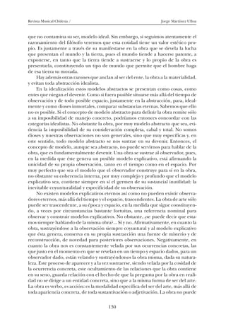 Revista Musical Chilena / Jorge Martínez Ulloa
130
que no contamina su ser, modelo ideal. Sin embargo, si seguimos atentamente el
razonamiento del filósofo veremos que esta cosidad tiene un valor estético pro-
pio. Es justamente a través de su manifestarse en la obra que se devela la lucha
que presentan el mundo y la tierra, pues el mundo tiende a hacerse patente, a
exponerse, en tanto que la tierra tiende a sustraerse y lo propio de la obra es
presentarla, constituyendo un tipo de mundo que permite que el hombre haga
de esa tierra su morada.
Hay además otras razones que anclan al ser del ente, la obra a la materialidad,
y evitan toda abstracción idealista.
En la idealización estos modelos abstractos se presentan como cosas, como
entes que niegan el devenir. Como si fuera posible situarse más allá del tiempo de
observación y de todo posible espacio, justamente en la abstracción, para, ideal-
mente y como dioses inmortales, comparar substancias eternas. Sabemos que ello
no es posible. Si el concepto de modelo abstracto para definir la obra remite sólo
a su imposibilidad de manejo concreto, podríamos entonces concordar con las
categorías idealistas. No obstante la obra, por muy modelo abstracto que sea, evi-
dencia la imposibilidad de su consideración completa, cabal y total. No somos
dioses y nuestras observaciones no son generales, sino que muy específicas y, en
este sentido, todo modelo abstracto se nos sustrae en su devenir. Entonces, el
concepto de modelo, aunque sea abstracto, no puede servirnos para hablar de la
obra, que es fundamentalmente devenir. Una obra se sustrae al observador, pues,
en la medida que éste genera un posible modelo explicativo, está afirmando la
unicidad de su propia observación, tanto en el tiempo como en el espacio. Por
muy perfecto que sea el modelo que el observador construye para sí en la obra,
no obstante su coherencia interna, por muy complejo y profundo que el modelo
explicativo sea, contiene siempre en sí el germen de su sustancial inutilidad: la
inevitable coyunturalidad y especificidad de su observación.
No existen modelos explicativos eternos así como no pueden existir observa-
dores eternos, más allá del tiempo y el espacio, trascendentes. La obra de arte sólo
puede ser trascendente, a su época y espacio, en la medida que sigue constituyen-
do, a veces por circunstancias bastante fortuitas, una referencia nominal para
observar y construir modelos explicativos. No obstante, ¿se puede decir que esta-
mos siempre hablando de la misma obra?... Sí y no. Afirmativamente, en cuanto la
obra, sustrayéndose a la observación siempre coyuntural y al modelo explicativo
que ésta genera, conserva en su propia sustracción una fuente de misterio y de
reconstrucción, de novedad para posteriores observaciones. Negativamente, en
cuanto la obra nos es constantemente velada por sus ocurrencias concretas, las
que justo en el momento en que se revelan en un tiempo y espacio dados, para un
observador dado, están velando y sustrayéndonos la obra misma, dada su natura-
leza. Este proceso de aparecer y a la vez sustraerse, siendo velada por la cosidad de
la ocurrencia concreta, este ocultamiento de las relaciones que la obra contiene
en su seno, guarda relación con el hecho de que la pregunta por la obra en reali-
dad no se dirige a un entidad concreta, sino que a la misma forma de ser del arte.
La obra es verbo, es acción: es la modalidad específica del ser del arte, más allá de
toda apariencia concreta, de toda sustantivación o adjetivación. La obra no puede
08-J. Martínez 18/6/10, 08:59130
 