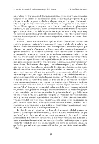 131
La obra de arte musical: hacia una ontología de la música / Revista Musical Chilena
ser revelada en el inventario de los rasgos distintivos de sus ocurrencias concretas,
tampoco en el análisis de las relaciones entre dichos trazos, por profundo que
éste pueda ser. La pregunta por la obra es la pregunta por el ser, por el devenir del
arte como aparición y sustracción, como afirmación y negación de lo ex sistente.
En este último aspecto, la pregunta por la obra no puede jamás ser plenamente
satisfecha, ya que comportaría poder considerar la casi infinita red de relaciones
que la obra presenta, con todo lo que sabemos que pudo estar allí y no estuvo y
todo aquello que sí estuvo, pudiendo no haber estado. Todo ello constituyéndose
en un momento específico, para un auditor específico, en el instante mismo de su
percepción.
Cuando consideramos una sonata específica como obra de arte, cuando diri-
gimos la preguntas hacia su “ser como obra”, estamos aludiendo a toda la casi
infinita red de relaciones que dicha obra sonata presenta, con todo aquello que
sabemos que pudo “ser” en esa obra. Obviamente, debemos también considerar
que de “esa sonata” no podemos realmente hablar sino que como experiencia de
su ocurrencia concreta, en cuanto nosotros mismos, como observadores, no so-
mos más que instantes coyunturales y específicos. La sustracción opera por toda
esta suma de imposibilidades y de especificidades. La tal sonata no se nos revela
más que como rasgos distintivos en ocurrencias concretas, para observadores muy
instantáneos y limitados en el tiempo y el espacio como para poder afirmar algo
más que sorpresa. Sin embargo, y más allá de estas especificidades, estos rasgos
distintivos remiten a una sustancial homogeneidad de todas sus ocurrencias. Esto
quiere decir que más allá que una grabación sea de una materialidad muy dife-
rente a una partitura, sus rasgos distintivos remiten a la unicidad de la música a la
que ellos refieren. Esta unicidad es la pieza musical. La V Sinfonía de Beethoven es
conocida como tal y percibida como tal más allá de las diferencias materiales
entre sus ocurrencias concretas y esto sucede pues sus rasgos distintivos remiten a
una homogeneidad y unicidad. Esta homogeneidad no reposa en un modelo abs-
tracto o “idea”, sino que en la materialidad misma de la pieza. Los rasgos distinti-
vos, materia pura, presentan analogías e iconicidades entre las diferentes agrupa-
ciones materiales que son sus ocurrencias. La grabación dura lo que debiera du-
rar una lectura media de la partitura y así para las relaciones entre sus melodías,
notas, y timbres. No es el sonido la base material de la pieza, sino que la unicidad
y homogeneidad entre sus trazos distintivos, en la suma de sus ocurrencias. La
pieza musical, como ente, es la sede de esta unicidad material, matérica. Es la
coseidad de la pieza musical la que unifica sus ocurrencias concretas como perte-
necientes o derivadas de la misma pieza musical.
La obra de arte no es la pieza y no depende de esta materialidad, sino que se
presenta y sustrae por encima (o debajo) de ésta. La obra, como devenir, es ape-
nas “vista” o percibida por el auditor como una potencia, de la cual no existe
jamás certeza. Sin embargo, su existencia y su develarse instantáneo iluminan la
pieza musical con la certidumbre de la verdad. La obra es el ser que aparece para
revelar la verdad del arte, esto es, que el arte está hecho de la misma substancia
que la vida: puro devenir, que no es artificio, sino que manifestación de unicidad
y plan.
/
08-J. Martínez 18/6/10, 08:59131
 