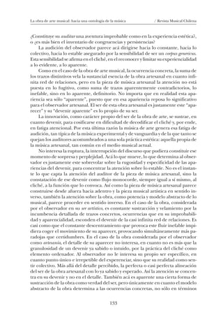 133
La obra de arte musical: hacia una ontología de la música / Revista Musical Chilena
¿Constituye su auditar una aventura improbable como en la experiencia estética?,
o ¿es más bien el inventario de congruencias y persistencias?
La audición del observador parece acá dirigirse hacia lo constante, hacia lo
colectivo, hacia lo estable asegurado por la sensibilidad de ser un corpus genericus.
Esta sensibilidad se afirma en el cliché, en el reconocer y limitar su experiencialidad
a lo evidente, a lo aparente.
Como en el caso de la obra de arte musical, la ocurrencia concreta, la suma de
los trazos distintivos vela la sustancial esencia de la obra artesanal en cuanto infi-
nita red de relaciones, pero en la pieza de música artesanal la atención no está
puesta en lo fugitivo, como suma de trazos aparentemente contradictorios, lo
inefable, sino en lo aparente, definitorio. No importa que en realidad esta apa-
riencia sea sólo “aparente”, puesto que en esa apariencia reposa lo significativo
para el observador artesanal. El ser de esta obra artesanal es justamente este “apa-
recer” y su “devenir aparente” es lo propio de su ser.
La innovación, como carácter propio del ser de la obra de arte, se sustrae, en
cuanto devenir, para cosificarse en dificultad de decodificar el cliché y, por ende,
en fatiga atencional. Por esta última razón la música de arte genera esa fatiga de
audición, tan típica de la música experimental y de vanguardia y de la que tanto se
quejan los auditores acostumbrados a una sola práctica estética: aquella propia de
la música artesanal, tan común en el medio musical actual.
No interesa la ruptura, la interrupción del discurso que pudiera constituir ese
momento de sorpresa y perplejidad. Acá lo que mueve, lo que determina al obser-
vador es justamente este sobrevolar sobre la rugosidad y especificidad de las apa-
riencias del devenir, para concentrar la atención sobre lo estable. No es el instan-
te lo que capta la atención del auditor de la pieza de música artesanal, sino la
constatación de ese devenir como flujo monocorde, siempre igual a sí mismo, al
cliché, a la función que lo convoca. Así como la pieza de música artesanal parece
construirse desde afuera hacia adentro y la pieza musical artística en sentido in-
verso, también la atención sobre la obra, como potencia y modelo abstracto de lo
musical, parece proceder en sentido inverso. En el caso de la obra, considerada
por el observador en su ser artístico, es constante sustracción y velamiento por la
incumbencia detallada de trazos concretos, ocurrencias que en su improbabili-
dad y aparencialidad, esconden el devenir de la casi infinita red de relaciones. Es
casi como que el constante descentramiento que provoca este fluir inefable impi-
diera coger el movimiento de su aparecer, provocando simultáneamente más pa-
radojas que certidumbres. En el caso de la obra considerada por el observador
como artesanía, el detalle de su aparecer no interesa, en cuanto no es más que la
granulosidad de un devenir ya sabido o intuido, por la práctica del cliché como
elemento ordenador. Al observador no le interesa su propio ser específico, en
cuanto punto único e irrepetible del experenciar, sino que su realidad como sen-
tir colectivo. Más allá del detalle percibido, la perfecta o casi perfecta alineación
del ser de la obra artesanal con lo ya sabido y esperado. Así la atención se concen-
tra en su devenir y no en el detalle. También acá es aparente una cierta forma de
sustracción de la obra como verdad del ser, pero únicamente en cuanto el modelo
abstracto de la obra determina a las ocurrencias concretas, no sólo en términos
08-J. Martínez 18/6/10, 08:59133
 