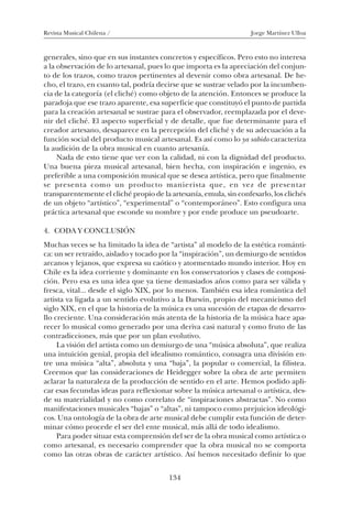 Revista Musical Chilena / Jorge Martínez Ulloa
134
generales, sino que en sus instantes concretos y específicos. Pero esto no interesa
a la observación de lo artesanal, pues lo que importa es la apreciación del conjun-
to de los trazos, como trazos pertinentes al devenir como obra artesanal. De he-
cho, el trazo, en cuanto tal, podría decirse que se sustrae velado por la incumben-
cia de la categoría (el cliché) como objeto de la atención. Entonces se produce la
paradoja que ese trazo aparente, esa superficie que constituyó el punto de partida
para la creación artesanal se sustrae para el observador, reemplazada por el deve-
nir del cliché. El aspecto superficial y de detalle, que fue determinante para el
creador artesano, desaparece en la percepción del cliché y de su adecuación a la
función social del producto musical artesanal. Es así como lo ya sabido caracteriza
la audición de la obra musical en cuanto artesanía.
Nada de esto tiene que ver con la calidad, ni con la dignidad del producto.
Una buena pieza musical artesanal, bien hecha, con inspiración e ingenio, es
preferible a una composición musical que se desea artística, pero que finalmente
se presenta como un producto manierista que, en vez de presentar
transparentemente el cliché propio de la artesanía, emula, sin confesarlo, los clichés
de un objeto “artístico”, “experimental” o “contemporáneo”. Esto configura una
práctica artesanal que esconde su nombre y por ende produce un pseudoarte.
4. CODA Y CONCLUSIÓN
Muchas veces se ha limitado la idea de “artista” al modelo de la estética románti-
ca: un ser retraído, aislado y tocado por la “inspiración”, un demiurgo de sentidos
arcanos y lejanos, que expresa su caótico y atormentado mundo interior. Hoy en
Chile es la idea corriente y dominante en los conservatorios y clases de composi-
ción. Pero esa es una idea que ya tiene demasiados años como para ser válida y
fresca, vital... desde el siglo XIX, por lo menos. También esa idea romántica del
artista va ligada a un sentido evolutivo a la Darwin, propio del mecanicismo del
siglo XIX, en el que la historia de la música es una sucesión de etapas de desarro-
llo creciente. Una consideración más atenta de la historia de la música hace apa-
recer lo musical como generado por una deriva casi natural y como fruto de las
contradicciones, más que por un plan evolutivo.
La visión del artista como un demiurgo de una “música absoluta”, que realiza
una intuición genial, propia del idealismo romántico, consagra una división en-
tre una música “alta”, absoluta y una “baja”, la popular o comercial, la filistea.
Creemos que las consideraciones de Heidegger sobre la obra de arte permiten
aclarar la naturaleza de la producción de sentido en el arte. Hemos podido apli-
car esas fecundas ideas para reflexionar sobre la música artesanal o artística, des-
de su materialidad y no como correlato de “inspiraciones abstractas”. No como
manifestaciones musicales “bajas” o “altas”, ni tampoco como prejuicios ideológi-
cos. Una ontología de la obra de arte musical debe cumplir esta función de deter-
minar cómo procede el ser del ente musical, más allá de todo idealismo.
Para poder situar esta comprensión del ser de la obra musical como artística o
como artesanal, es necesario comprender que la obra musical no se comporta
como las otras obras de carácter artístico. Así hemos necesitado definir lo que
08-J. Martínez 18/6/10, 08:59134
 