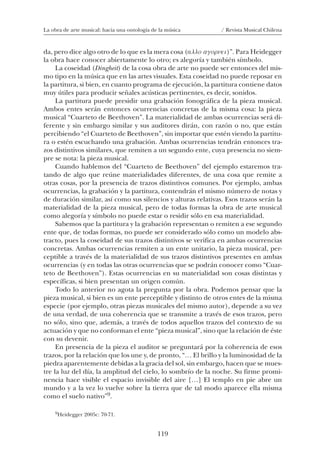 119
La obra de arte musical: hacia una ontología de la música / Revista Musical Chilena
da, pero dice algo otro de lo que es la mera cosa (allo agornei)”. Para Heidegger
la obra hace conocer abiertamente lo otro; es alegoría y también símbolo.
La coseidad (Dingheit) de la cosa obra de arte no puede ser entonces del mis-
mo tipo en la música que en las artes visuales. Esta coseidad no puede reposar en
la partitura, si bien, en cuanto programa de ejecución, la partitura contiene datos
muy útiles para producir señales acústicas pertinentes, es decir, sonidos.
La partitura puede presidir una grabación fonográfica de la pieza musical.
Ambos entes serán entonces ocurrencias concretas de la misma cosa: la pieza
musical “Cuarteto de Beethoven”. La materialidad de ambas ocurrencias será di-
ferente y sin embargo similar y sus auditores dirán, con razón o no, que están
percibiendo “el Cuarteto de Beethoven”, sin importar que estén viendo la partitu-
ra o estén escuchando una grabación. Ambas ocurrencias tendrán entonces tra-
zos distintivos similares, que remiten a un segundo ente, cuya presencia no siem-
pre se nota: la pieza musical.
Cuando hablemos del “Cuarteto de Beethoven” del ejemplo estaremos tra-
tando de algo que reúne materialidades diferentes, de una cosa que remite a
otras cosas, por la presencia de trazos distintivos comunes. Por ejemplo, ambas
ocurrencias, la grabación y la partitura, contendrán el mismo número de notas y
de duración similar, así como sus silencios y alturas relativas. Esos trazos serán la
materialidad de la pieza musical, pero de todas formas la obra de arte musical
como alegoría y símbolo no puede estar o residir sólo en esa materialidad.
Sabemos que la partitura y la grabación representan o remiten a ese segundo
ente que, de todas formas, no puede ser considerado sólo como un modelo abs-
tracto, pues la coseidad de sus trazos distintivos se verifica en ambas ocurrencias
concretas. Ambas ocurrencias remiten a un ente unitario, la pieza musical, per-
ceptible a través de la materialidad de sus trazos distintivos presentes en ambas
ocurrencias (y en todas las otras ocurrencias que se podrán conocer como “Cuar-
teto de Beethoven”). Estas ocurrencias en su materialidad son cosas distintas y
específicas, si bien presentan un origen común.
Todo lo anterior no agota la pregunta por la obra. Podemos pensar que la
pieza musical, si bien es un ente perceptible y distinto de otros entes de la misma
especie (por ejemplo, otras piezas musicales del mismo autor), depende a su vez
de una verdad, de una coherencia que se transmite a través de esos trazos, pero
no sólo, sino que, además, a través de todos aquellos trazos del contexto de su
actuación y que no conforman el ente “pieza musical”, sino que la relación de éste
con su devenir.
En presencia de la pieza el auditor se preguntará por la coherencia de esos
trazos, por la relación que los une y, de pronto, “… El brillo y la luminosidad de la
piedra aparentemente debidas a la gracia del sol, sin embargo, hacen que se mues-
tre la luz del día, la amplitud del cielo, lo sombrío de la noche. Su firme promi-
nencia hace visible el espacio invisible del aire […] El templo en pie abre un
mundo y a la vez lo vuelve sobre la tierra que de tal modo aparece ella misma
como el suelo nativo”9.
9Heidegger 2005c: 70-71.
08-J. Martínez 18/6/10, 08:59119
 