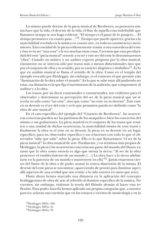 Revista Musical Chilena / Jorge Martínez Ulloa
120
Lo mismo puede decirse de la pieza musical de Beethoven, su presencia mis-
ma hace que la vida, el devenir de la vida, el fluir de aquella cosa indefinible que
llamamos tiempo se nos haga evidente: “El tiempo es el pasar de lo pasajero… El
tiempo permanece en cuanto pasa…”10. Tiempo que puede aparecer, gracias a la
materialidad revelada en la música en cuanto arte, en toda su consistencia y movi-
miento. Esta coseidad de la pieza evidentemente remite a otra naturaleza del ente
y ésta es su ser “una cosa” y la vez muchas otras cosas. Creemos que esta peculiari-
dad del ente “pieza musical” reenvíe a su ser y este ser del ente lo denominaremos
“obra”. Cuando un músico o un auditor experto pregunta por la obra musical,
claramente no se interesa sólo por trazos más o menos dimensionales sino que
por el conjunto de ellos y su sentido, por su carácter alegórico y simbólico11. Es lo
que en análisis musical se llama el sentido de la obra. Como en el templo del
ejemplo evocado por Heidegger, sin embargo, es el contexto el que permite esta
“iluminación de la obra sobre el mundo”. Es lo que se sabe estar allí pudiendo no
estar, esa distancia es la que fija el movimiento de la audición, que compromete al
auditor y a la obra.
Los trazos, por así decir contextuales o extratextuales, son evidentes para el
observador y determinan su percepción del ser de la pieza musical que así se
revela no sólo como “un ente”, sino que como “un ente en su devenir”. Este ente
en su devenir es el ser del ente y es lo que pensamos pueda ser definido como “la
obra de arte musical”.
En el caso específico del ejemplo del “Cuarteto de Beethoven”, las ocurren-
cias concretas pueden ser las partituras de los anaqueles o bien los conciertos del
mismo o sus grabaciones. La pieza musical es el conjunto de los trazos que remi-
ten a una unidad de dichas ocurrencias, la materialidad misma de esos trazos y
finalmente la obra es el ente en su devenir, la pieza en su devenir en un lugar
específico, para un observador específico y sus relaciones con todo lo que el ob-
servador “sabe que sabe” sobre la pieza. Ello es lo que llamaríamos “el ser de la
pieza musical”: la obra musical de arte. Finalmente, y en términos más propios de
Heidegger, la pieza y las ocurrencias concretas son parte del mundo del Dasein, en
tanto que la obra como esencia es algo que menta la tierra: “Al ser de la obra
pertenece el establecimiento de un mundo […] La obra hace a la tierra adelan-
tarse en la patencia de un mundo y mantenerse en ella”12. Jamás estaremos cier-
tos del límite de la obra o de poder asumir la entera dimensión de la misma. El
devenir del ente pieza se nos sustrae, apareciendo de pronto para iluminar aquí y
allá aspectos de una verdad que nos remite a la vida nuestra en tanto que seres.
Hasta ahora hemos marcado una distancia en la aplicación del concepto
heideggeriano de obra de arte al referirlo al dominio específico de la música. No
creemos, sin embargo, violentar la teoría del filósofo alemán al hacer esta re-
flexión. Para poder hacerla hemos aplicado sus propias categorías que, a nuestro
parecer, aclaran una cuestión que en los ensayos y escritos de musicología y en la
10Heidegger 2005c: 109.
11Heidegger 2005a: 41.
12Heidegger 2005a: 76.
08-J. Martínez 18/6/10, 08:59120
 