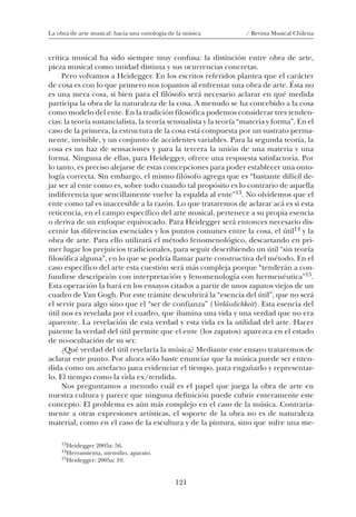 121
La obra de arte musical: hacia una ontología de la música / Revista Musical Chilena
crítica musical ha sido siempre muy confusa: la distinción entre obra de arte,
pieza musical como unidad distinta y sus ocurrencias concretas.
Pero volvamos a Heidegger. En los escritos referidos plantea que el carácter
de cosa es con lo que primero nos topamos al enfrentar una obra de arte. Ésta no
es una mera cosa, si bien para el filósofo será necesario aclarar en qué medida
participa la obra de la naturaleza de la cosa. A menudo se ha concebido a la cosa
como modelo del ente. En la tradición filosófica podemos considerar tres tenden-
cias: la teoría sustancialista, la teoría sensualista y la teoría “materia y forma”. En el
caso de la primera, la estructura de la cosa está compuesta por un sustrato perma-
nente, invisible, y un conjunto de accidentes variables. Para la segunda teoría, la
cosa es un haz de sensaciones y para la tercera la unión de una materia y una
forma. Ninguna de ellas, para Heidegger, ofrece una respuesta satisfactoria. Por
lo tanto, es preciso alejarse de estas concepciones para poder establecer una onto-
logía correcta. Sin embargo, el mismo filósofo agrega que es “bastante difícil de-
jar ser al ente como es, sobre todo cuando tal propósito es lo contrario de aquella
indiferencia que sencillamente vuelve la espalda al ente”13. No olvidemos que el
ente como tal es inaccesible a la razón. Lo que trataremos de aclarar acá es si esta
reticencia, en el campo específico del arte musical, pertenece a su propia esencia
o deriva de un enfoque equivocado. Para Heidegger será entonces necesario dis-
cernir las diferencias esenciales y los puntos comunes entre la cosa, el útil14 y la
obra de arte. Para ello utilizará el método fenomenológico, descartando en pri-
mer lugar los prejuicios tradicionales, para seguir describiendo un útil “sin teoría
filosófica alguna”, en lo que se podría llamar parte constructiva del método. En el
caso específico del arte esta cuestión será más compleja porque “tenderán a con-
fundirse descripción con interpretación y fenomenología con hermenéutica”15.
Esta operación la hará en los ensayos citados a partir de unos zapatos viejos de un
cuadro de Van Gogh. Por este trámite descubrirá la “esencia del útil”, que no será
el servir para algo sino que el “ser de confianza” (Verlässlichkeit). Esta esencia del
útil nos es revelada por el cuadro, que ilumina una vida y una verdad que no era
aparente. La revelación de esta verdad y esta vida es la utilidad del arte. Hacer
patente la verdad del útil permite que el ente (los zapatos) aparezca en el estado
de no-ocultación de su ser.
¿Qué verdad del útil revelaría la música? Mediante este ensayo trataremos de
aclarar este punto. Por ahora sólo baste enunciar que la música puede ser enten-
dida como un artefacto para evidenciar el tiempo, para engañarlo y representar-
lo. El tiempo como la vida ex/tendida.
Nos preguntamos a menudo cuál es el papel que juega la obra de arte en
nuestra cultura y parece que ninguna definición puede cubrir enteramente este
concepto. El problema es aún más complejo en el caso de la música. Contraria-
mente a otras expresiones artísticas, el soporte de la obra no es de naturaleza
material, como en el caso de la escultura y de la pintura, sino que sufre una me-
13Heidegger 2005a: 56.
14Herramienta, utensilio, aparato.
15Heidegger: 2005a: 10.
08-J. Martínez 18/6/10, 08:59121
 