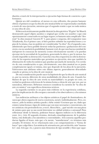 Revista Musical Chilena / Jorge Martínez Ulloa
122
diación a través de la interpretación o ejecución bajo formas de concierto o per-
formance.
Quizás sea útil considerar, al menos en esta reflexión, dos puntos bastante
obvios: el primero es que la obra de arte musical debe ser representada o mediada
a través de una ejecución, mientras que el segundo remite a que no toda música
es una obra de arte.
Si bien sería teóricamente posible destruir la obra pictórica “El grito” de Munch
destruyendo aquel objeto aurático y original que recibe ese nombre y que está
oportunamente conservado en un lugar seguro, es bastante más complicado “des-
truir” la obra musical Concierto N° 1, para piano y orquesta, del compositor ruso
Tchaikovsky. En el primer caso, si bien pueden subsistir las reproducciones y co-
pias de la misma, ésas no podrán ser consideradas “la obra”. En el segundo caso,
admitiendo que fuera posible destruir todas las partituras y grabaciones del con-
cierto, eso no anularía la posibilidad, bastante real, de que una buena cantidad de
intérpretes lo conozcan de memoria (como efectivamente sucede) y lo puedan
ejecutar sin la necesidad de la partitura, generando la obra o, por lo menos, ha-
ciendo imposible su destrucción. Cancelar esta obra requeriría no sólo la destruc-
ción de los soportes materiales que permiten su ejecución, sino que también la
eliminación de todos los músicos que puedan ejecutarla de memoria. Un corola-
rio de esta consideración es que, efectivamente, una obra musical no es jamás
completamente igual a sí misma, sino que depende de los aleas de la ejecución.
Volveremos más adelante sobre este último aspecto, generalmente descuidado
cuando se piensa en la obra de arte musical.
De esta consideración puede nacer la hipótesis de que la obra de arte musical
es, por su esencia, diferente de otras modalidades de obras de arte. Cuando ha-
blamos de que la obra de arte revela su materialidad y su propio ser ente, en
verdad no podemos referirnos de la misma forma a obras de arte que son, por su
naturaleza, diferentes. Debemos entonces considerar la cuestión de “la obra de
arte en música” con específicos elementos teóricos.
La segunda cuestión es un poco más evidente en la experiencia cotidiana,
pero las implicancias de ello escapan a menudo a los observadores y a los mismos
músicos.
Las audiencias atribuyen a los objetos artísticos el papel de iluminadores, de
rayos que abren espacios de nueva conciencia, social e individualmente. Pero, en-
tonces, ¿sólo la música artística puede y debe existir? Creemos que no, dado que
existen varias formas y tipos de música que son muy necesarias y convenientes, sin
ser artísticas y sin pretenderlo ser, a veces. Ahora bien... ¿qué sucede con una pieza
de música para que su uso social determine su calidad artística o artesanal? Para
reflexionar desde la historia, podemos buscar algunos indicios en la diferencia
entre Ars y Artis. El segundo término, derivado etimológicamente de la palabra
latina, está dedicado a los miembros o extremidades. Artis connota aquellos pro-
ductos ligados al brazo, más que a la mente, “manufacturas”, en términos más
actuales. El término Ars se relacionaría más a un comportamiento o “forma de
hacer” que a algo físico. Las músicas de artesanía son, por así decirlo, más “manua-
les”, más Artis que Ars, y poseen más elementos de tipo sensible y físico que aque-
08-J. Martínez 18/6/10, 08:59122
 