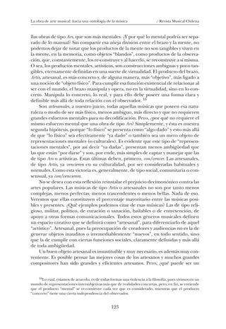 123
La obra de arte musical: hacia una ontología de la música / Revista Musical Chilena
llas obras de tipo Ars, que son más mentales. ¿Y por qué lo mental podría ser sepa-
rado de lo manual? Sin compartir esa añeja división entre el brazo y la mente, no
podemos dejar de notar que los productos de la mente no son tangibles y viven en
la mente, en la memoria, como objetos “blandos”, como productos de la observa-
ción, que, constantemente, los re-construye y al hacerlo, se reconstruye a sí misma.
O sea, los productos mentales, artísticos, son construcciones ambiguas y poco tan-
gibles, eternamente definidas en una suerte de virtualidad. El producto del brazo,
Artis, artesanal, es más concreto y, de alguna manera, más “objetivo”, más ligado a
una noción de “objeto físico”. Para cumplir esa función existencial de relacionar al
ser con el mundo, el brazo manipula y opera, no en la virtualidad, sino en lo con-
creto. Manipula lo concreto, lo real, y para ello debe poseer una forma clara y
definible más allá de toda relación con el observador. 16
Son artesanales, a nuestro juicio, todas aquellas músicas que poseen esa natu-
raleza o modo de ser más físico, menos ambiguo, más directo y que no requieren
grandes esfuerzos mentales para su decodificación. Pero, ¿por qué no requiere el
mismo esfuerzo mental que una obra de tipo Ars? Simplemente, y ésta es nuestra
segunda hipótesis, porque “lo físico” se presenta como “algo dado” y esto más allá
de que “lo físico” sea efectivamente “ya dado” o también sea un mero objeto de
representaciones mentales (o culturales). Es evidente que este tipo de “represen-
taciones mentales”, por así decir “ya dadas”, presentan menos ambigüedad que
las que están “por darse” y son, por ende, más simples de captar y manejar que las
de tipo Ars o artísticas. Estas últimas deben, primero, con/vencer. Las artesanales,
de tipo Artis, ya vencieron en su culturalidad, por ser consideradas habituales y
normales. Como esta victoria es, generalmente, de tipo social, comunitaria o con-
sensual, ya con/vencieron.
No se desea con esta reflexión reinstalar el prejuicio decimonónico contra las
artes populares. Las músicas de tipo Artis o artesanales no son por tanto menos
complejas, menos perfectas, menos trascendentes o menos bellas. Nada de eso.
Veremos que ellas constituyen el porcentaje mayoritario entre las músicas posi-
bles y presentes. ¿Qué ejemplos podemos citar de esas músicas? Las de tipo reli-
gioso, militar, político, de curación o sanación, bailables o de entretención, de
apoyo a otras formas comunicacionales. Todos estos géneros musicales definen
un espacio creativo que se definirá como “artesanal”, para diferenciarlo de aquel
“artístico”. Artesanal, pues la preocupación de creadores y audiencias no es la de
generar objetos inauditos o irremediablemente “nuevos”, en todo sentido, sino
que la de cumplir con ciertas funciones sociales, claramente definidas y más allá
de toda ambigüedad.
Un buen objeto artesanal es insustituible y muy necesario, es además muy con-
veniente. Es posible pensar las mejores cosas de los artesanos y muchos grandes
compositores han sido grandes y eficientes artesanos. Pero, ¿qué puede ser un
16Lo cual, estamos de acuerdo, es de todas formas una violencia a la filosofía, pues vivimos en un
mundo de representaciones intersubjetivas más que de realidades concretas, pero, en fin, se entiende
que el producto “mental” se re-construye cada vez que es considerado, mientras que el producto
“concreto” tiene una cierta independencia del observador.
08-J. Martínez 18/6/10, 08:59123
 