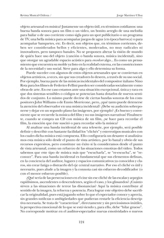 Revista Musical Chilena / Jorge Martínez Ulloa
124
objeto artesanal en música? Justamente un objeto útil, en términos cotidianos: una
buena banda sonora para un film o un video, un bonito arreglo de una melodía
para bailar o de uso corriente como sigla para un spot publicitario o un programa
de TV, una bella música para acompañar juegos de agua (en época barroca) o para
acompañar banquetes, etc. Es decir, son objetos que, en términos corrientes, de-
ben ser considerados bellos y eficientes, moderados, no muy radicales ni
innovadores, pero tampoco banales. No se proponen alterar la visión de mundo
de quién hace uso del objeto (canción o banda sonora, música incidental), sino
que otorgar un agradable espacio acústico para envolver algo... Es como un pensa-
miento que encuentra su molde ya listo en la realidad externa, en las constricciones
de la necesidad y uso social. Sirve para algo y ello determina su forma.
Puede suceder con algunos de estos objetos artesanales que se conviertan en
objetos artísticos, a veces, sin que sus creadores lo deseen, a través de su uso social.
Por ejemplo, buena parte de las músicas incidentales del compositor italiano Nino
Rota para los filmes de Federico Fellini pueden ser consideradas socialmente como
obras de arte. En ese caso estamos ante una situación excepcional, única y rara en
que dos sistemas sensibles o códigos se potencian hasta dotarlos de nuevos senti-
dos de conjunto. Lo mismo puede decirse de ciertas bandas sonoras de los com-
positores John Williams o de Ennio Morricone, pero, ¿qué tanto puede detenerse
la atención del observador en una música incidental? ¿Debe su audición sobrepo-
nerse y dejar en un segundo plano las imágenes, por ejemplo? ¿Es bueno y conve-
niente que se recuerde la música del film y no sus imágenes narrativas? Finalmen-
te, cuando se compra un CD con música de un film, ¿se hace para recordar el
film, la emoción que éste suscitó o para recordar sólo la música?
Al analizar una banda incidental de una teleserie, por ejemplo, será posible
definir y describir con bastante facilidad los “clichés” y estereotipos musicales con
los cuales dicha música está compuesta. Ello configuraría un desastre si analizára-
mos esta música sólo desde el punto de vista artístico, por lo banal y obvio de sus
recursos expresivos, pero constituye un éxito si la consideramos desde el punto
de vista artesanal, como un refuerzo de las situaciones emotivas del video. Todos
sabemos que este tipo de música más que “escucharla”, se “re-escucha”, se “re-
conoce”. Para una banda incidental es fundamental que sus elementos definan,
en la conciencia del auditor, lugares y espacios comunicativos ya conocidos y cla-
ros, sin crear fatiga o distraerlo del eje central narrativo. Por eso el cliché es útil y
necesario, pues alude a la imagen y la connota casi sin esfuerzo decodificador (o
con el menor esfuerzo posible).
¿Qué sería de las persecuciones en el cine sin ese cliché de las escalas y arpegios
rapídísimos, ascendentes o descendentes, según el caso, y los glissandos? ¿Cuánto
sirven a las situaciones de terror las disonancias? Aquí la música contribuye al
sentido de la imagen, la refuerza y potencia. Para lograr este objetivo debe sacrifi-
car la originalidad, pues está jugando sobre lo que el espectador conoce y aprecia,
sin grandes sutilezas o ambigüedades que pudieran restarle la eficiencia descrip-
tiva necesaria. Se trata de “caracterizar”, directamente y sin preciosismos inútiles,
la perspectiva emocional de lo que se está viendo y, para ello, debe “hilar grueso”.
No corresponde motivar en el auditor-espectador nuevas emotividades o nuevos
08-J. Martínez 18/6/10, 08:59124
 