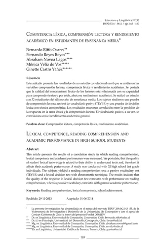 Literatura y Lingüística N° 30
165
* 	 La presente investigación fue desarrollada en el marco del proyecto DINV 209.062.043-1FI, de la
Vicerrectoría de Investigación y Desarrollo de la Universidad de Concepción y con el apoyo de
Conicyt (Gobierno de Chile) a través del proyecto Fondef D08i1179.
** 	 Dr. en Lingüística, Universidad de Concepción, Concepción, Chile. bernardo.riffo@udec.cl
*** 	 Dr. (c) en Psicología, Universidad del Desarrollo, Concepción, Chile. freyes@udd.cl
**** 	Mg. en Lingüística, Universidad de Concepción, Concepción, Chile. abraham.novoa8@gmail.com
*****	Mg. en Lingüística, Universidad de Concepción, Concepción, Chile. mveliz@udec.cl
******Dr. en Lingüística, Universidad Católica de Temuco, Temuco, Chile. gcastro@uct.cl
ISSN 0716 - 5811 / pp. 165 - 180
Competencia léxica, comprensión lectora y rendimiento
académico en estudiantes de enseñanza media*
Bernardo Riffo Ocares**
Fernando Reyes Reyes***
Abraham Novoa Lagos****
Mónica Véliz de Vos*****
Ginette Castro Yáñez******
Resumen
Este artículo presenta los resultados de un estudio correlacional en el que se midieron las
variables comprensión lectora, competencia léxica y rendimiento académico. Se postula
que la calidad del conocimiento léxico de los lectores está relacionada con su capacidad
para comprender textos y, por ende, afecta su rendimiento académico. Se realizó un estudio
con 32 estudiantes del último año de enseñanza media. Los sujetos rindieron una prueba
de comprensión lectora, un test de vocabulario pasivo (TEVI-R) y una prueba de decisión
léxica con técnica cronométrica. Los resultados muestran correlación entre la precisión de
la respuesta en la tarea léxica y la comprensión lectora. El vocabulario pasivo, a su vez, se
correlaciona con el rendimiento académico general.
Palabras clave: Comprensión lectora, competencia léxica, rendimiento académico.
Lexical competence, reading comprehension and
academic performance in high school students
Abstract
This article presents the results of a correlation study in which reading comprehension,
lexical competence and academic performance were measured. We postulate, that the quality
of readers' lexical knowledge is related to their ability to understand texts and, therefore, it
affects their academic performance. A study was conducted with 32 high school last grade
individuals. The subjects yielded a reading comprehension test, a passive vocabulary test
(TEVI-R) and a lexical decision test with chronometric technique. The results indicate that
the quality of the response in lexical decision test correlates with performance on reading
comprehension, whereas passive vocabulary correlates with general academic performance.
Keywords: Reading comprehension, lexical competence, school achievement.
Recibido: 29-11-2013		 Aceptado: 01-06-2014
 