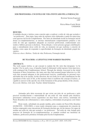 Revista HISTEDBR On-line                                                              Artigo



  SER PROFESSORA: UM ESTILO DE VIDA PONTUADO PELA FORMAÇÃO

                                                                    Rosimar Serena Esquisani
                                                                                       UPF

                                                                   Flávia Obino Corrêa Werle
                                                                                 UNISINOS


RESUMO:
O trabalho discute o habitus como conceito apto a explicar o estilo de vida que assinala o
‘ser professora’. Para tanto, lança mão de registros orais elaborados a partir de entrevistas
com egressas da Escola Complementar. Por meio da identidade tecida na formação inicial
destas ex-complementaristas, as mesmas internalizaram comportamentos próprios a um
estilo de vida que supunham adequado ao exercício profissional, condicionando seus
modos e hábitos pessoais à docência. Nesta direção, o texto procura agregar contribuições
para o entendimento desse estilo de vida, no momento em que reafirma o conceito de
habitus, como capaz de responder à especificidade da formação da identidade grupal dos
sujeitos.
Palavras-chave: Habitus. Estilo de vida. Professora. Formação inicial.


             BE TEACHER: A LIFESTYLE FOR MARKED TRAINING

ABSTRACT:
The work argues habitus as apt concept to explain the life style that designates `to be
teacher'. For in such a way, it launches hand of elaborated verbal registers from interviews
with comingsof the Complementary School. Through the identity weaveeed in the initial
formation of these formerones, the same ones they had assumed proper behaviors to a life
style that assumed adequate to the professional exercise, conditioning its personal ways
and habits the to be teacher. In this direction, the text looks for to add contributions for the
agreement of this style of life, at the moment where it reaffirms the concept of habitus, as
capable to answer to the specific one of the formation of the group identity of the citizens.
Keywords: Habitus. Life style. Teacher. Initial formation.




       Animadas pela ideia recorrente de que existe um jeito de ser professora e pelo
possível reconhecimento e materialidade de um estilo de vida nutrido pela docência,
procuramos sedimentar nossos argumentos em duas bases: uma teórica, sustentada em
Pierre Bourdieu (de sobremaneira) e outra empírica, referendada em pesquisas com fontes
orais.
       Deste modo, subsidiado em grande medida, pelos estudos de Pierre-Félix Bourdieu
(01/08/1930 - 23/01/2002), o texto expõe elementos para a compreensão do conceito de
habitus empregado como mecanismo de formação docente que, de tão intenso, foi capaz de
moldar um estilo de vida que assinala o ‘ser professora’. Tal estilo de vida, forjado pelo
processo de formação de ex-complementaristas, se mantém residual nas memórias de
mulheres, professoras primárias formadas pela Escola Complementar.


Revista HISTEDBR On-line, Campinas, n.38, p. 104-115, jun.2010 - ISSN: 1676-2584               104
 