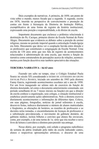 Cadernos de Educação | FaE/PPGE/UFPel


         Dois exemplos de narrativas. A primeira, de 1850, um ponto de
vista sobre o mundo, menos focada que a segunda. A segunda, escrita
em 1876, inserida na perspectiva de convencimento e prestação de
contas em frente à hierarquia da Diretoria de Instrução Pública,
exemplificativa de uma forma de registro da história institucional,
expressando uma posição e responsabilidade, a de diretor de escola.
         Importante documento que esclarece a polêmica relacionada à
destituição do Pe. Cacique, primeiro diretor da Escola Normal de Porto
Alegre. Documento que evidencia os debates sobre a posição do ensino
religioso, mesmo no período imperial quando a articulação Estado-Igreja
era forte. Documento que deixa ver a cooptação havida entre direção e
os professores que constituíam a congregação da Escola Normal. Uma
escrita de 130 anos atrás que nos fala de registro de acontecimentos
relacionados à administração de uma escola, que mostra a função da
narrativa como estruturadora de percepções acerca de relações, aconteci-
mentos,com função descritiva mas também apreciativa das situações.

TERCEIRA NARRATIVA – há 63 anos

         Fazendo um salto no tempo, situo o Colégio Estadual Paula
Soares no século XX considerando o DIÁRIO DE ATIVIDADES DO GRUPO
ESCOLAR PAULA SOARES, iniciado em setembro de 1943 pela diretora
Fanny Garcia, registrando acontecimentos escolares até o ano de 1950.
Foi um livro inaugurado no sétimo mês de exercício da função de
diretora denotando, tal como o documento anteriormente comentado, um
período semelhante (6 ou 7 meses iniciais na função) em que a direção
da escola conhece a organização, seus colegas, a situação institucional e
estabelece positivamente ações administrativas. Nele a diretora escrevia
diariamente acontecimentos e informações de diferentes tipos. Colava,
em suas páginas, fotografias, notícias de jornal referentes à escola,
descrevia festas, indicava diariamente o número de alunos matriculados
e freqüentes, as alterações de horários, as reuniões de professores e as
decisões nelas tomadas, o encaminhamento de licenças de professores e
a substituição providenciada, o movimento do gabinete dentário, do
gabinete médico, incluía bilhetes e convites que alunos lhe enviavam,
como, por exemplo, o de uma turma de 1a. série que iria receber o novo
livro de leitura e convidava a diretora para presidir sua entrega.
       Nesse diário, por exemplo, está colado o programa radiofônico
da semana da pátria irradiado pela rádio da escola indicando cantos,
alunos e respectivas apresentações artísticas; o discurso de uma

144
 