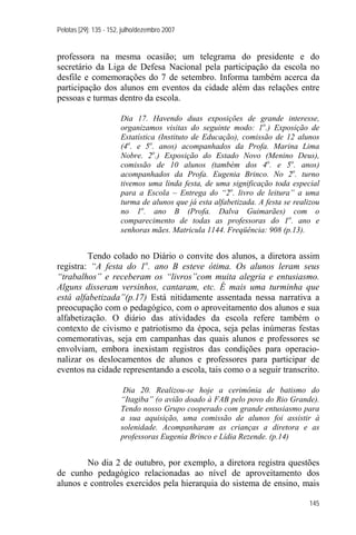 Pelotas [29]: 135 - 152, julho/dezembro 2007


professora na mesma ocasião; um telegrama do presidente e do
secretário da Liga de Defesa Nacional pela participação da escola no
desfile e comemorações do 7 de setembro. Informa também acerca da
participação dos alunos em eventos da cidade além das relações entre
pessoas e turmas dentro da escola.

                       Dia 17. Havendo duas exposições de grande interesse,
                       organizamos visitas do seguinte modo: 1o.) Exposição de
                       Estatística (Instituto de Educação), comissão de 12 alunos
                       (4o. e 5o. anos) acompanhados da Profa. Marina Lima
                       Nobre. 2o.) Exposição do Estado Novo (Menino Deus),
                       comissão de 10 alunos (também dos 4o. e 5o. anos)
                       acompanhados da Profa. Eugenia Brinco. No 2o. turno
                       tivemos uma linda festa, de uma significação toda especial
                       para a Escola – Entrega do “2o. livro de leitura” a uma
                       turma de alunos que já esta alfabetizada. A festa se realizou
                       no 1o. ano B (Profa. Dalva Guimarães) com o
                       comparecimento de todas as professoras do 1o. ano e
                       senhoras mães. Matricula 1144. Freqüência: 908 (p.13).


         Tendo colado no Diário o convite dos alunos, a diretora assim
registra: “A festa do 1o. ano B esteve ótima. Os alunos leram seus
“trabalhos” e receberam os “livros”com muita alegria e entusiasmo.
Alguns disseram versinhos, cantaram, etc. É mais uma turminha que
está alfabetizada”(p.17) Está nitidamente assentada nessa narrativa a
preocupação com o pedagógico, com o aproveitamento dos alunos e sua
alfabetização. O diário das atividades da escola refere também o
contexto de civismo e patriotismo da época, seja pelas inúmeras festas
comemorativas, seja em campanhas das quais alunos e professores se
envolviam, embora inexistam registros das condições para operacio-
nalizar os deslocamentos de alunos e professores para participar de
eventos na cidade representando a escola, tais como o a seguir transcrito.

                        Dia 20. Realizou-se hoje a cerimônia de batismo do
                       “Itagiba” (o avião doado à FAB pelo povo do Rio Grande).
                       Tendo nosso Grupo cooperado com grande entusiasmo para
                       a sua aquisição, uma comissão de alunos foi assistir à
                       solenidade. Acompanharam as crianças a diretora e as
                       professoras Eugenia Brinco e Lídia Rezende. (p.14)


        No dia 2 de outubro, por exemplo, a diretora registra questões
de cunho pedagógico relacionadas ao nível de aproveitamento dos
alunos e controles exercidos pela hierarquia do sistema de ensino, mais

                                                                                145
 