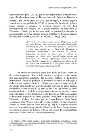 Cadernos de Educação | FaE/PPGE/UFPel


especificamente pelo C.P.O.E, que era um órgão técnico e de assistência
especializada subordinado ao Departamento de Educação Primária e
        4
Normal . Em 20 de junho de 1943, por exemplo, a diretora registra
“atendendo a um pedido do CPOE os alunos do Jardim de Infância
foram pesados e medidos no gabinete médico” (p. 63). Essa
recomendação que chegava até a escola emanava do Ministério da
Educação e Saúde que emitia uma série de prescrições alimentares,
recomendando inclusive pesadas mensais anotadas em fichas de registro
individual (COIMBRA, MEIRA, STARLING, 1982, p. 259).

                        As 9 ¾ hs houve uma reunião com as Professoras do 1o.
                       ano, para falarmos sobre as causas que estão dificultando a
                       aprendizagem, pois, de um modo geral, as aprovações
                       previstas não satisfizeram o Centro de Pesquisas e
                       Orientação Educacional. São diversos os fatores:
                       freqüência, movimento de alunos que se retiram ou
                       ingressam na classe, nível mental (aulas mistas por
                       necessidade dos alunos), organização tardia das aulas,
                       etc.As 10 3/4hs entrega do segundo livro aos alunos do 1o.
                       B4. Todos eles escreveram (2 a 2) à pedra frases com as
                       principais dificuldades da escrita. (p.20)


         As narrativas assentadas nesse livro diário da escola, como atos
de escrita, expressam olhares, informações e registram versões acerca
dos acontecimentos escolares, das políticas públicas e da história
institucional. Falam de políticas da Secretaria Estadual de Educação e
Cultura e sua implementação no colégio, como, por exemplo, a criação
de classes para atender aos que desejassem ingressar no curso ginasial
secundário. Assim, no dia 17 de abril de 1944, há um recorte de jornal
colado no diário o qual divulga que, com o intuito de atender crianças
que concluíram o curso primário, 5o. ano das escolas públicas da capital
e desejassem ingressar no curso ginasial secundário, a Secretaria de
Educação e Cultura determina que o Grupo Escolar Paula Soares
organizasse uma “Classe especial”, a qual entraria em funcionamento
apenas no Grupo Escolar Paula Soares (p. 55). Este registro expressa
uma das características que o então Grupo Escolar Paula Soares assumiu
no sistema de ensino do Estado, o de ser um espaço de experimentação
onde eram criados classes e cursos experimentais.


4
  Era função do CPOE realizar estudos e investigações psicológicas, pedagógicas e sociais,
destinadas a manter as bases científicas do trabalho escolar, conforme Decreto 794, de 17 de junho
de 1943 (QUADROS, 2005, p.127).

146
 