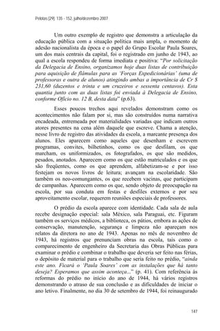 Pelotas [29]: 135 - 152, julho/dezembro 2007


        Um outro exemplo de registro que demonstra a articulação da
educação pública com a situação política mais ampla, o momento de
adesão nacionalista da época e o papel do Grupo Escolar Paula Soares,
um dos mais centrais da capital, foi o registrado em junho de 1943, ao
qual a escola respondeu de forma imediata e positiva: “Por solicitação
da Delegacia de Ensino, organizamos hoje duas listas de contribuição
para aquisição de flâmulas para as ‘Forças Expedicionárias’ (uma de
professoras e outra de alunos) atingindo ambas a importância de Cr $
231,60 (duzentos e trinta e um cruzeiros e sessenta centavos). Esta
quantia junto com as duas listas foi enviada à Delegacia de Ensino,
conforme Ofício no. 12 B, desta data” (p.63).
         Esses poucos trechos aqui revelados demonstram como os
acontecimentos não falam por si, mas são construídos numa narrativa
encadeada, entremeada por materialidades variadas que indicam outros
atores presentes na cena além daquele que escreve. Chama a atenção,
nesse livro de registro das atividades da escola, a marcante presença dos
alunos. Eles aparecem como aqueles que desenham e escrevem
programas, convites, bilhetinhos, como os que desfilam, os que
marcham, os uniformizados, os fotografados, os que são medidos,
pesados, anotados. Aparecem como os que estão matriculados e os que
são freqüentes, como os que aprendem, alfabetizam-se e por isso
festejam os novos livros de leitura; avançam na escolaridade. São
também os neo-comungantes, os que recebem vacinas, que participam
de campanhas. Aparecem como os que, sendo objeto de preocupação na
escola, por sua conduta em festas e desfiles externos e por seu
aproveitamento escolar, requerem reuniões especiais de professores.
         O prédio da escola aparece com identidade. Cada sala de aula
recebe designação especial: sala México, sala Paraguai, etc. Figuram
também os serviços médicos, a biblioteca, os pátios, embora as ações de
conservação, manutenção, segurança e limpeza não apareçam nos
relatos da diretora no ano de 1943. Apenas no mês de novembro de
1943, há registros que prenunciam obras na escola, tais como o
comparecimento de engenheiro da Secretaria das Obras Públicas para
examinar o prédio e combinar o trabalho que deveria ser feito nas férias,
o depósito de material para o trabalho que seria feito no prédio, “ainda
este ano. Ficará o ‘Paula Soares’ com as instalações que há tanto
deseja? Esperamos que assim aconteça...” (p. 41). Com referência às
reformas do prédio no início do ano de 1944, há vários registros
demonstrando o atraso de sua conclusão e as dificuldades de iniciar o
ano letivo. Finalmente, no dia 30 de setembro de 1944, foi reinaugurado


                                                                      147
 