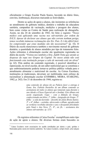 Cadernos de Educação | FaE/PPGE/UFPel


oficialmente o Grupo Escolar Paula Soares, havendo no diário fotos,
convites, lembranças, discursos marcando as festividades.
         Dentre as ações de apoio a alunos, são insistentes as referências
ao atendimento do gabinete médico, dentário e trabalho da educadora
sanitária, campanhas de vacinação, medições e pesagem dos alunos,
bem como visitas ao Centro de Saúde para realização de abeugrafia.
Assim, no dia 24 de setembro de 1943, foi feito o registro: “Nosso
médico está aplicando uma vacina nos sub-nutridos por ordem da
D.E.S. Apesar de declarar aos alunos que não correm nenhum perigo,
temos recebido inúmeras reclamações dos Srs. Pais. E é tão difícil fazê-
los compreender que estas medidas são tão necessárias!” (p. 16). O
Diário da escola mencionava também o movimento mensal do gabinete
dentário, a quantidade de alunos atendidos por tipo de tratamento feito.
Ações referentes à alimentação escolar são igualmente registradas no
diário da escola. “Visitou-nos também a Srta. Judith Totta que atende as
despesas da sopa nos Grupos da Capital. No nosso ainda não está
funcionando esta instituição porque a sala de merenda está em obras”
(p. 62). Pela análise do conteúdo registrado, é possível identificar a
repercussão, no nível escolar, de um saber nutricional que se constituía e
que embrionariamente poderia tornar-se política pública voltada para o
atendimento alimentar e nutricional do escolar. As Caixas Escolares,
instituições já tradicionais, deveriam ser mobilizadas num esforço de
racionalizar a alimentação escolar (COIMBRA, MEIRA, STARLING,
1982, p. 242). Em 21 de dezembro de 1944, registra-se:

                      uma comissão de alunas foi ao Palácio fazer a entrega à
                      Exma. Sra. Fabíola Dornelles de um álbum contendo as
                      assinaturas de todos os alunos que tomaram sopa durante o
                      ano (desde a Classe Especial até o Jardim). Este álbum está
                      assim organizado. Capa – com a flâmula do Grupo,
                      confeccionada em feltro. 1a. folha – fotografia do Grupo. 2a.
                      folha – a sala da merenda – desenho do aluno Breno Santos.
                      3a. e 4a. folhas – cartinha, oferecendo o álbum, agradecendo
                      as verduras recebidas durante o ano e desejando felicidades
                      pelo Natal e Ano Novo. 5a., 6a., etc fls. – assinatura dos
                      alunos sub-nutridos. (p. 127)

                                                            5
       Os registros referentes à Caixa Escolar exemplificam outro tipo
de ação de apoio a alunos. De diversas formas eram buscados os

5
   Caixas Escolares eram associações de auxílio constituídas por alunos e pais, geridas e
financiadas pelos sócios de maneira autônoma. “As Caixas Escolares, sempre foram, uma solução

148
 