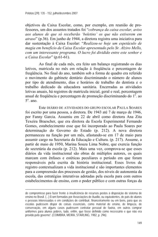 Pelotas [29]: 135 - 152, julho/dezembro 2007


objetivos da Caixa Escolar, como, por exemplo, em reunião de pro-
fessores, um dos assuntos tratados foi “cobrança da caixa escolar, aviso
aos alunos de que só receberão ‘boletins’ os que não estiverem em
atraso” (p.36). Em junho de 1944, a diretora registra uma iniciativa para
dar sustentação à Caixa Escolar: “Realizou-se hoje um espetáculo de
magia em benefício da Caixa Escolar apresentado pelo Sr. Alziro Mello,
com um interessante programa. O lucro foi dividido entre este senhor e
a Caixa Escolar” (p.61-61).
         Ao final de cada mês, era feito um balanço registrando os dias
letivos, matrícula no mês em relação à freqüência e percentagem de
freqüência. No final do ano, também sob a forma de quadro era referido
o movimento do gabinete dentário discriminando o número de alunos
por tipo de atendimento, dias e horários de trabalho do dentista e o
trabalho dedicado da educadora sanitária. Encerradas as atividades
letivas anuais, há registros de matrícula inicial, geral e real, percentagem
anual de freqüência e percentagem de promoção discriminando do 1o. ao
5o. ano.
         Este DIÁRIO DE ATIVIDADES DO GRUPO ESCOLAR PAULA SOARES
foi escrito por uma pessoa, a diretora. De 1943 até 7 de março de 1946,
por Fanny Garcia. Assumiu em 22 de abril como diretora Ana Zita
Texeira Braescher, que era diretora da Escola Experimental Fernando
Gomes, estabelecimento esse que foi incorporado ao Paula Soares por
determinação do Governo do Estado (p. 212). A nova diretora
permaneceu na função por um mês, afastando-se em 17 de maio para
assumir cargo na Secretaria da Educação e Cultura. (p. 217). Assume, a
partir de maio de 1950, Marina Souza Lima Nobre, que exercia função
de secretária da escola (p. 212). Mais uma vez, comprova-se que esses
diários da vida institucional são obras de múltiplos autores, os quais
marcam com ênfases e estéticas peculiares o período em que foram
responsáveis pela escrita da história institucional. Esses livros de
registro contextualizam a vida institucional e são importantes elementos
para a compreensão dos processos de gestão, dos níveis de autonomia da
escola, das estratégias interativas adotadas pela escola para com outros
estabelecimentos de ensino, com o poder público e com outras forças da


de compromisso para fazer frente à insuficiência de recursos postos à disposição do sistema de
ensino no Brasil. (...) Eram formadas por Associações de Auxilio, ou equivalentes, de pais de alunos
e pessoas interessadas e em condições de contribuir, financeiramente ou em bens, para que as
escolas pudessem dispor de coisas essenciais, como material de ensino, de limpeza, de
conservação, em alguns casos pudessem contratar pessoal de faxina, em outros comprar
uniformes para alunos pobres, tudo, enfim, que fosse definido como necessário e que não era
provido pelo governo”. (COIMBRA, MEIRA, STARLING, 1982, p. 296).

                                                                                                149
 