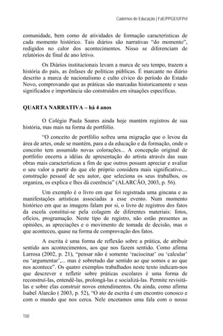 Cadernos de Educação | FaE/PPGE/UFPel


comunidade, bem como de atividades de formação características de
cada momento histórico. Tais diários são narrativas “do momento”,
redigidos no calor dos acontecimentos. Nisso se diferenciam de
relatórios de final de ano letivo.
         Os Diários institucionais levam a marca de seu tempo, trazem a
história do país, as ênfases de políticas públicas. É marcante no diário
descrito a marca de nacionalismo e culto cívico do período do Estado
Novo, comprovando que as práticas são marcadas historicamente e seus
significados e importância são construídos em situações específicas.

QUARTA NARRATIVA – há 4 anos

          O Colégio Paula Soares ainda hoje mantém registros de sua
história, mas mais na forma de portfólio.
         “O conceito de portfólio sofreu uma migração que o levou da
área de artes, onde se mantém, para a da educação e da formação, onde o
conceito tem assumido novas colorações... A concepção original de
portfolio encerra a idéias de apresentação do artista através das suas
obras mais características a fim de que outros possam apreciar e avaliar
o seu valor a partir do que ele próprio considera mais significativo....
construção pessoal de seu autor, que seleciona os seus trabalhos, os
organiza, os explica e lhes dá coerência” (ALARCÃO, 2003, p. 56).
         Um exemplo é o livro em que foi registrada uma gincana e as
manifestações artísticas associadas a esse evento. Num momento
histórico em que as imagens falam por si, o livro de registros dos fatos
da escola constitui-se pela colagem de diferentes materiais: fotos,
ofícios, programação. Neste tipo de registro, não estão presentes as
opiniões, as apreciações e o movimento de tomada de decisão, mas o
que aconteceu, quase na forma de comprovação dos fatos.
         A escrita é uma forma de reflexão sobre a prática, de atribuir
sentido aos acontecimentos, aos que nos fazem sentido. Como afirma
Larrosa (2002, p. 21), “pensar não é somente ‘raciocinar’ ou ‘calcular’
ou ‘argumentar’,... mas é sobretudo dar sentido ao que somos e ao que
nos acontece”. Os quatro exemplos trabalhados neste texto indicam-nos
que descrever e refletir sobre práticas escolares é uma forma de
reconstruí-las, entendê-las, prolongá-las e socializá-las. Permite revisitá-
las e sobre elas construir novos entendimentos. Ou ainda, como afirma
Isabel Alarcão ( 2003, p. 52), “O ato de escrita é um encontro conosco e
com o mundo que nos cerca. Nele encetamos uma fala com o nosso

150
 