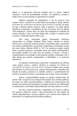 Pelotas [29]: 135 - 152, julho/dezembro 2007


íntimo e, se quisermos abrir-nos também com os outros. Implica
reflexões a nível de profundidade variados. As narrativas revelam o
modo como os seres humanos experienciam o mundo”.
         Embora carregado de importância, o ato de escrever nem
sempre é fácil. A prática da escrita diária nem sempre é fluida. Mesmo
no DIÁRIO DE ATIVIDADES DO GRUPO ESCOLAR PAULA SOARES, há datas
em que a diretora apenas escrevia “nada a registrar”, ou ainda apenas
registrava a matrícula e a freqüência do dia, ou mesmo escrevia apenas
“boa freqüência”. Nesses dias, seu olhar não distinguia no cotidiano da
escola a relação, o fato, ou mesmo faltava-lhe o tempo e o impulso para
a escrita e a reflexão/registro sobre o dia.
        Este texto, retomando alguns documentos históricos
relacionados ao Colégio Estadual Paula Soares, destaca as muitas
formas que as narrativas podem assumir. Na primeira parte, assumiram
um caráter autobiográfico; nas demais, tematizaram a instituição escolar
tal como afirma Alarcão (2003, p. 54) “As narrativas podem incidir
sobre o próprio professor, assumindo assim um caráter autobiográfico,
mas podem também ter como foco de atenção os alunos, a escola o
comportamento da sociedade ou dos políticos perante a educação, isto é,
tudo aquilo que permita compreender as finalidades e os contextos
educativos”.
         Os registros institucionais explicitam a importância da reflexão
como prática social e coletiva. Embora os registros do DIÁRIO DE
ATIVIDADES DO GRUPO ESCOLAR PAULA SOARES tenham sido escritos
pela diretora ou pela pessoa que, mesmo interinamente, respondia pela
direção da escola, constata-se o trabalho coletivo, o pertencimento da
escola ao sistema de ensino, a articulação com os pais, com a sociedade.
         Talvez a impessoalidade marque os registros institucionais do
século XXI, resquícios da conotação burocrática dos sistemas públicos
de ensino ou, numa segunda hipótese, evidência do esmaecimento das
posições de mando pela emergência de equipes diretivas em substituição
à centralização e autoridade representada por um único diretor na escola.
        Por fim, é preciso destacar a importância de retomar a prática
dos registros reflexivos sobre a vida institucional, de seus grupos de
estudo, departamentos e serviços, dando a ver a escola como espaço de
autonomia e re-significação das políticas públicas.




                                                                      151
 