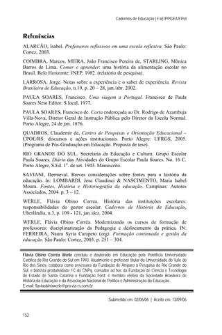 Cadernos de Educação | FaE/PPGE/UFPel



Referências
ALARCÃO, Isabel. Professores reflexivos em uma escola reflexiva. São Paulo:
Cortez, 2003.
COIMBRA, Marcos, MEIRA, João Francisco Pereira de, STARLING, Mônica
Barros de Lima. Comer e aprender: uma história da alimentação escolar no
Brasil. Belo Horizonte: INEP, 1982. (relatório de pesquisa).
LARROSA, Jorge. Notas sobre a experiência e o saber de experiência. Revista
Brasileira de Educação, n.19, p. 20 – 28, jan./abr. 2002.
PAULA SOARES, Francisco. Uma viagem a Portugal. Francisco de Paula
Soares Neto Editor. S.local, 1977.
PAULA SOARES, Francisco de. Carta endereçada ao Dr. Rodrigo de Azambuja
Villa-Nova, Diretor Geral de Instrução Pública pelo Diretor da Escola Normal.
Porto Alegre, 24 de jan. 1876.
QUADROS, Claudemir de. Centro de Pesquisas e Orientação Educacional –
CPOE/RS: discursos e ações institucionais. Porto Alegre: UFRGS, 2005.
(Programa de Pós-Graduação em Educação. Proposta de tese).
RIO GRANDE DO SUL. Secretaria da Educação e Cultura. Grupo Escolar
Paula Soares. Diário das Atividades do Grupo Escolar Paula Soares. No. 16 C.
Porto Alegre, S.Ed. 1o. de set. 1943. Manuscrito.
SAVIANI, Dermeval. Breves considerações sobre fontes para a história da
educação. In: LOMBARDI, Jose Claudinei & NASCIMENTO, Maria Isabel
Moura. Fontes, História e Historiografia da educação. Campinas: Autores
Associados, 2004. p. 3 – 12.
WERLE, Flávia Obino Correa. História das instituições escolares:
responsabilidades do gestor escolar. Cadernos de História da Educação,
Uberlândia, n.3, p. 109 - 121, jan./dez. 2004.
WERLE, Flávia Obino Corrêa. Modernizando os cursos de formação de
professores: disciplinarização da Pedagogia e deslocamento da prática. IN:
FERREIRA, Naura Syria Carapeto (org). Formação continuada e gestão da
educação. São Paulo: Cortez, 2003. p. 251 – 304.


Flávia Obino Corrêa Werle concluiu o doutorado em Educação pela Pontifícia Universidade
Católica do Rio Grande do Sul em 1993. Atualmente é professor titular da Universidade do Vale do
Rio dos Sinos, colabora como assessora da Fundação de Amparo à Pesquisa do Rio Grande do
Sul, é bolsista produtividade 1C do CNPq, consultor ad hoc da Fundação de Ciência e Tecnologia
do Estado de Santa Catarina e Fundação Ford; é membro efetivo da Sociedade Brasileira de
História da Educação e da Associação Nacional de Política e Administração da Educação.
E-mail: flaviaobinowerle@pro.via-rs.com.br


                                                  Submetido em: 02/06/06 | Aceito em: 13/09/06


152
 
