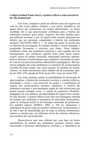 Cadernos de Educação | FaE/PPGE/UFPel


Colégio Estadual Paula Soares: a prática reflexiva como narrativas
da vida institucional

          Este texto, composto a partir da reflexão acerca de registros da
vida de uma escola pública estadual e seus atores, desdobra-se em
quatro blocos que aconteceram em tempos diferenciados. As fontes
escolhidas são as que genericamente contribuem para a história das
instituições escolares, quais sejam, “registros, dos mais variados tipos,
que podemos encontrar e que, de algum modo, possam apresentar-nos
indícios que nos permitam compreender a história das instituições
escolares” (SAVIANI, 2004, p. 7 - 8), diante das quais, de acordo com
os objetivos da investigação, do enfoque temático e recorte desejado, o
pesquisador hierarquiza e seleciona suas fontes. Neste trabalho,
escolhemos fontes que constituem narrativas e, num segundo nível de
hierarquização, que constituem registros feitos pelos atores institu-
cionais acerca da própria instituição tematizando processos adminis-
trativos, decisões e acontecimentos que compõem a instituição do ponto
de vista de seus processos político-administrativo-pedagógicos. São nar-
rativas redigidas não como lembranças ou memórias de acontecimentos
ocorridos há muito tempo, mas como registros no imediato do aconte-
cimento. As fontes documentais deste trabalho são diversificadas, data-
das de 1850, 1876, década de 40 do século XX e início do século XXI.
         Este texto, portanto, analisa as possibilidades de intersecção de
duas temáticas, a história das instituições escolares e a prática reflexiva,
focalizando a escola e seus processos de gestão e a metodologia de
registro dos acontecimentos escolares cotidianos. A história das
instituições escolares é uma abordagem ampla da vida institucional que
poderá assumir múltiplos eixos - a análise da perspectiva filosófico-
pedagógica, de seus públicos, da materialidade do espaço físico escolar,
da ação discente. A prática reflexiva tem sido uma abordagem utilizada
em projetos que reafirmam a importância da articulação teoria-prática,
sejam de formação inicial ou de formação continuada de professores.
Em trabalho anterior (WERLE, 2004, p. 109 ss), destacamos a
importância da preservação da memória institucional, de documentos e
de todo o tipo de materialidade que dá corpo às práticas institucionais,
embora se constate que, nos diferentes níveis dos sistemas educativos,
essa memória não seja tematizada.
         Desenvolve-se aqui uma reflexão que, com base em fontes
características da história das instituições escolares, destaca ações
relacionadas a processos administrativos escolares e a importância da


136
 