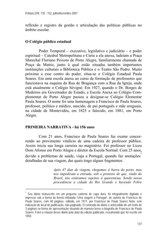 Pelotas [29]: 135 - 152, julho/dezembro 2007


reflexão e registro da gestão e articulação das políticas públicas no
âmbito escolar.

O Colégio público estadual

         Poder Temporal – executivo, legislativo e judiciário – e poder
espiritual – Catedral Metropolitana e Cúria a ela anexa, ladeiam a Praça
Marechal Floriano Peixoto de Porto Alegre, familiarmente chamada de
Praça da Matriz, junto à qual estão situadas também importantes
instituições culturais a Biblioteca Pública e o Teatro São Pedro. Muito
próximo a esse centro do poder, situa-se o Colégio Estadual Paula
Soares. Era uma escola anexa ao curso de formação de professores que
funcionava na esquina da Rua de Bragança com a Rua da Igreja, onde
está atualmente o Colégio Sévigné. Em 1927, quando o Dr. Borges de
Medeiros era Governador do Estado, a Escola Anexa ao Colégio Com-
plementar de Porto Alegre passou a designar-se Colégio Elementar
Paula Soares. O nome foi uma homenagem a Francisco de Paula Soares,
professor, político e médico, nascido, de pai português e mãe uruguaia,
na cidade de Montevidéu, em 1825 e falecido, em 1881, em Porto
Alegre.

PRIMEIRA NARRATIVA - há 156 anos

        Com 21 anos, Francisco de Paula Soares faz exame concor-
rendo ao provimento vitalício de uma cadeira de professor público.
Assim inicia sua longa carreira no magistério. Foi professor no Liceu
Dom Afonso em Porto Alegre e diretor da Escola Normal. Com 25 anos,
                                                                    1
devido a problemas de saúde, viaja a Portugal, quando faz anotações
detalhadas de sua viagem, das quais trago alguns fragmentos.

                       Após 47 dias de viagem, chegamos à barra do porto, mas
                       nos impediram a entrada, sob o pretexto de que, vindo do
                       Brasil, nós estávamos sujeitos à quarentena. Sendo nossa
                       procedência a cidade do Rio Grande e havendo Febre

1
  Seu diário manuscrito em um pequeno caderno de capa dura, foi integralmente digitado e
impresso sob a forma de livreto intitulado “Uma viagem a Portugal”, de autoria de Francisco de
Paula Soares, com 48 páginas, editado, em 1977, por Francisco de Paula Soares Neto, sem
indicação de local de publicação, não paginado. O conteúdo do diário é antecedido de um texto de
3 páginas na forma de apresentação situando de maneira breve a biografia de Francisco de Paula
Soares. Farei a citação desse diário pela data da edição publicada, ressalvando que foi escrito em
1850.

                                                                                              137
 