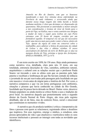 Cadernos de Educação | FaE/PPGE/UFPel


                 Amarela no Rio de Janeiro, sem que se houvesse
                 manifestado o mais leve sintoma dessa enfermidade na
                 Província de onde vínhamos, e acrescendo ainda que
                 durante nossa longa viagem não tinha havido a bordo
                 nenhuma moléstia, é claro que devíamos ser dispensados da
                 quarentena. Não prestaram as autoridades a menor atenção
                 a tais considerações e tivemos de virar de bordo para o
                 porto de Vigo, na Galliza, mas o vento contrário nos obrigou
                 a mudar de rumo e seguir para Lisboa em cujo Porto
                 entramos com 18 horas de viagem, corridos por um
                 formidável aquilão. O temporal era tal que foi necessário
                 pedir uma âncora mais para poder conter a barca, dentro do
                 Tejo. Apesar da rigeza do vento me conservei sobre o
                 tombadilho, para admirar a beleza do panorama da cidade
                 de Lisboa e das vilas e aldeias vizinhas. O nosso
                 ancoradouro foi defronte da torre de Belém que se alça na
                 margem direita do Tejo, próxima a igreja dos Jerônymos.
                 (PAULA SOARES, 1977, p. 6-7)


         É um texto escrito em 1850, há 156 anos. Hoje ainda permanece
como narrativa viva, detalhada, clara para nós. O texto, em sua
totalidade, entremeia descrições de vilas, caminhos, ambientes natural,
arquitetônico e cultural com as relações sociais que o professor Paula
Soares vai travando e com os afetos com que os parentes pelo lado
paterno o recebiam e lembranças do que lhe haviam contado da infância
e juventude de seu pai reavivadas pela passagem pela localidade em que
este nascera e vivera antes de migrar para a América do Sul. Por vezes, a
narrativa comparava o que via em terras portuguesas com ambientes,
situações e pessoas que havia conhecido na cidade de Rio Grande,
localidade que há pouco havia deixado no Brasil. Outras vezes, descreve
festejos populares ou ainda mostra-se crítico frente a usos e tradições do
povo local. As narrativas daquele que posteriormente seria o segundo
diretor da Escola Normal de Porto Alegre, são ricas pelo registro
detalhado, não só de fatos, mas do contexto físico, social e emocional
que constituíam os momentos vividos.
         A narrativa que ele produzia também é crítica e interpretativa de
fatos e pessoas com quem se relacionava, registrando afetos e desafetos
que inspirava. Em seus registros, emerge o médico, o estudioso, uma
pessoa apreciadora da vida e que atualizava e rearticulava todos os seus
recursos intelectuais e pessoais ao interagir com todas as novidades que
identificava.



138
 